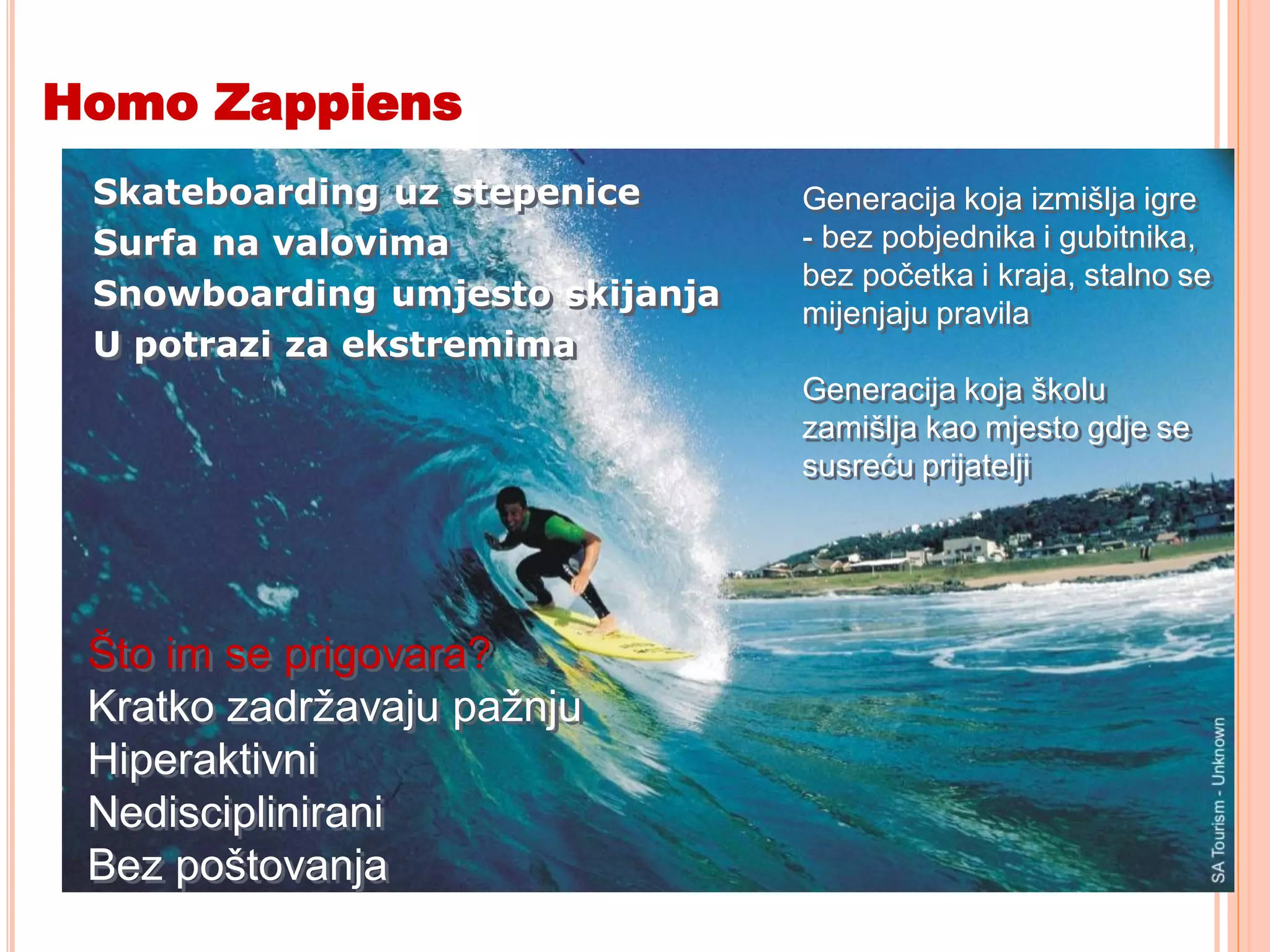 Homo Zappiens
 Skateboarding uz stepenice      Generacija koja izmišlja igre
 Surfa na valovima               - bez pobjednika i gubitnika,
                                 bez početka i kraja, stalno se
 Snowboarding umjesto skijanja
                                 mijenjaju pravila
 U potrazi za ekstremima
                                 Generacija koja školu
                                 zamišlja kao mjesto gdje se
                                 susreću prijatelji




 Što im se prigovara?
 Kratko zadržavaju pažnju
 Hiperaktivni
 Nedisciplinirani
 Bez poštovanja
 