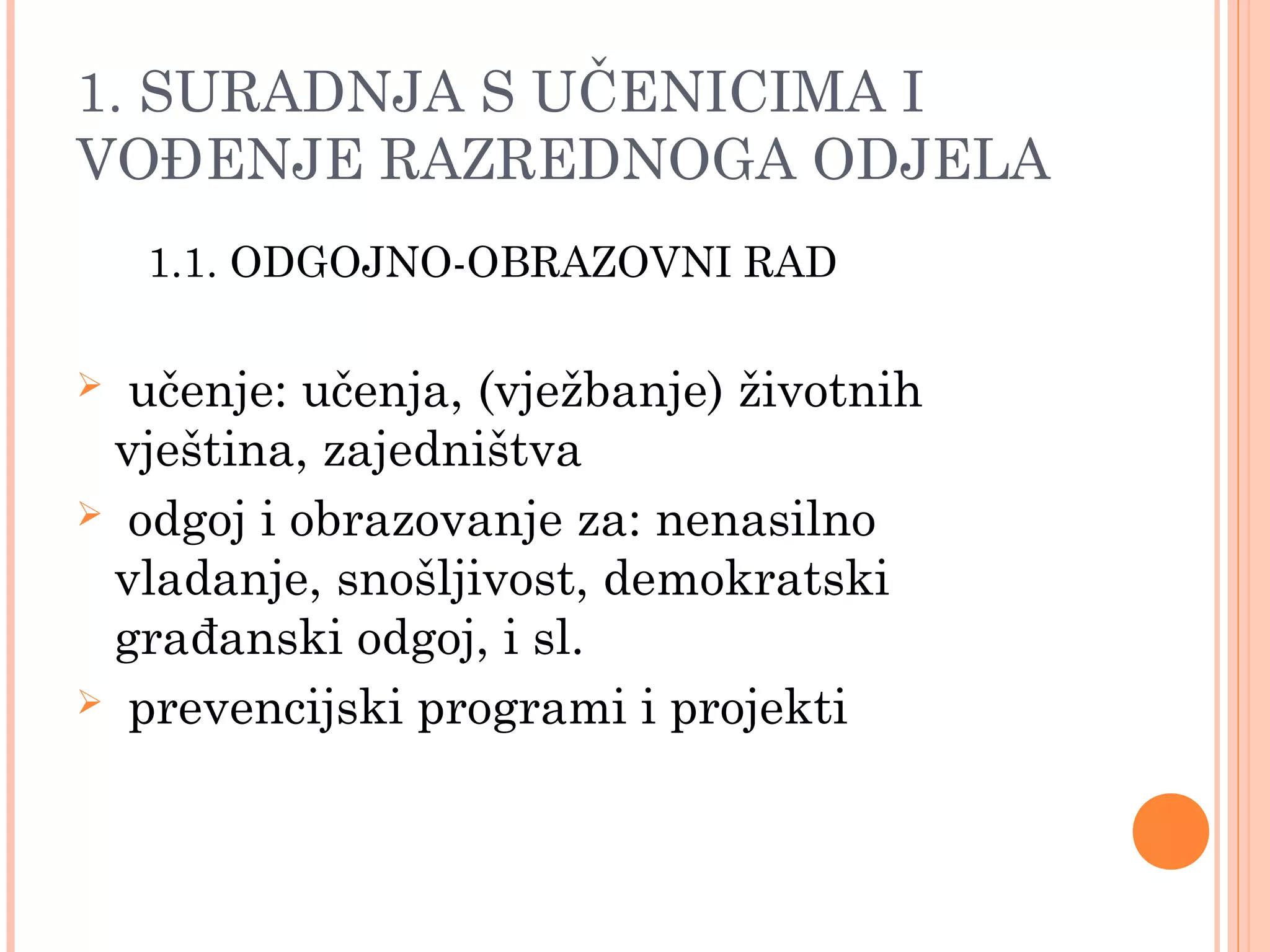11
1. SURADNJA S UČENICIMA I
VOĐENJE RAZREDNOGA ODJELA
1.1. ODGOJNO-OBRAZOVNI RAD
 učenje: učenja, (vježbanje) životnih
vještina, zajedništva
 odgoj i obrazovanje za: nenasilno
vladanje, snošljivost, demokratski
građanski odgoj, i sl.
 prevencijski programi i projekti
 
