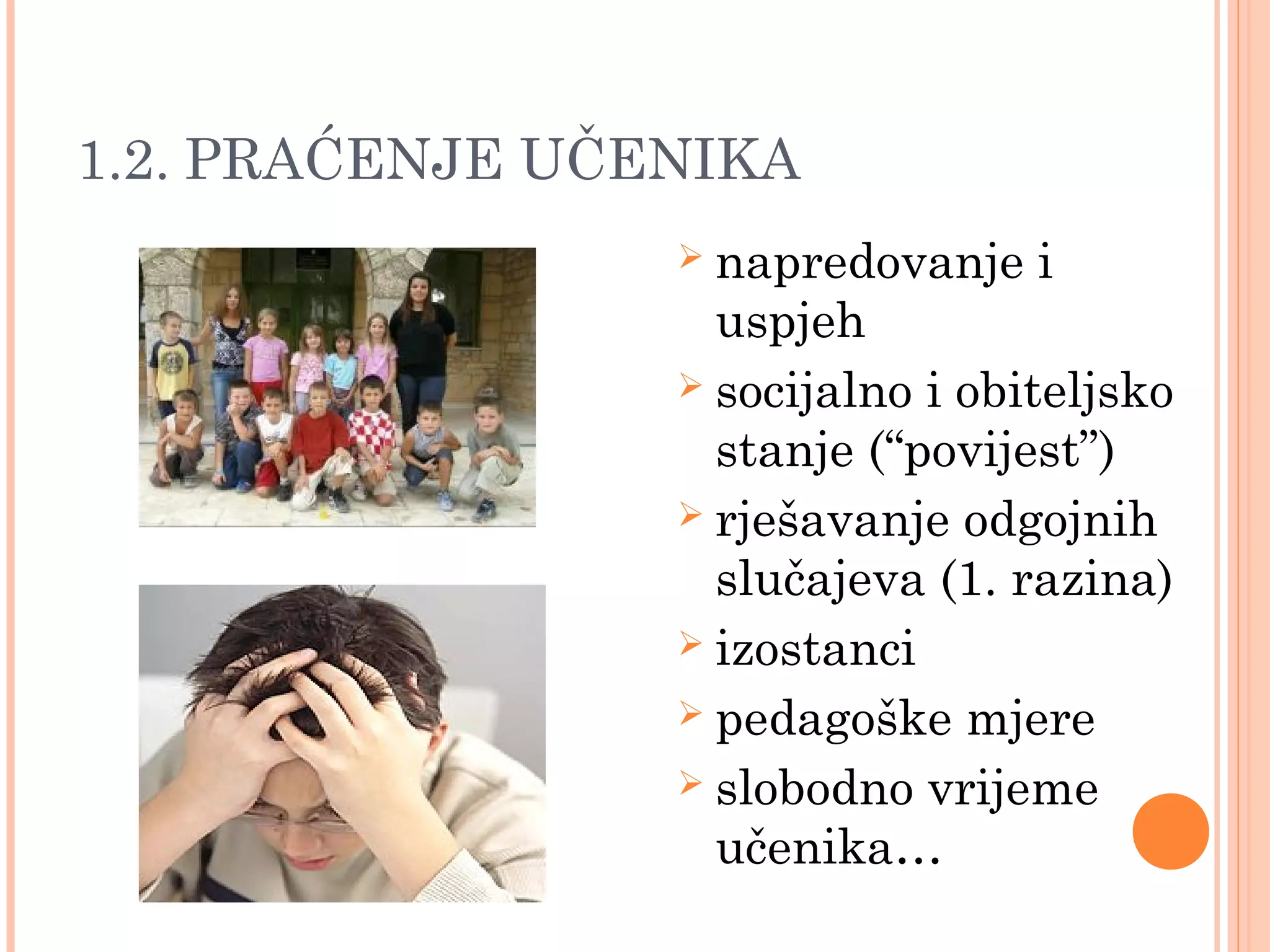 12
1.2. PRAĆENJE UČENIKA
 napredovanje i
uspjeh
 socijalno i obiteljsko
stanje (“povijest”)
 rješavanje odgojnih
slučajeva (1. razina)
 izostanci
 pedagoške mjere
 slobodno vrijeme
učenika…
 