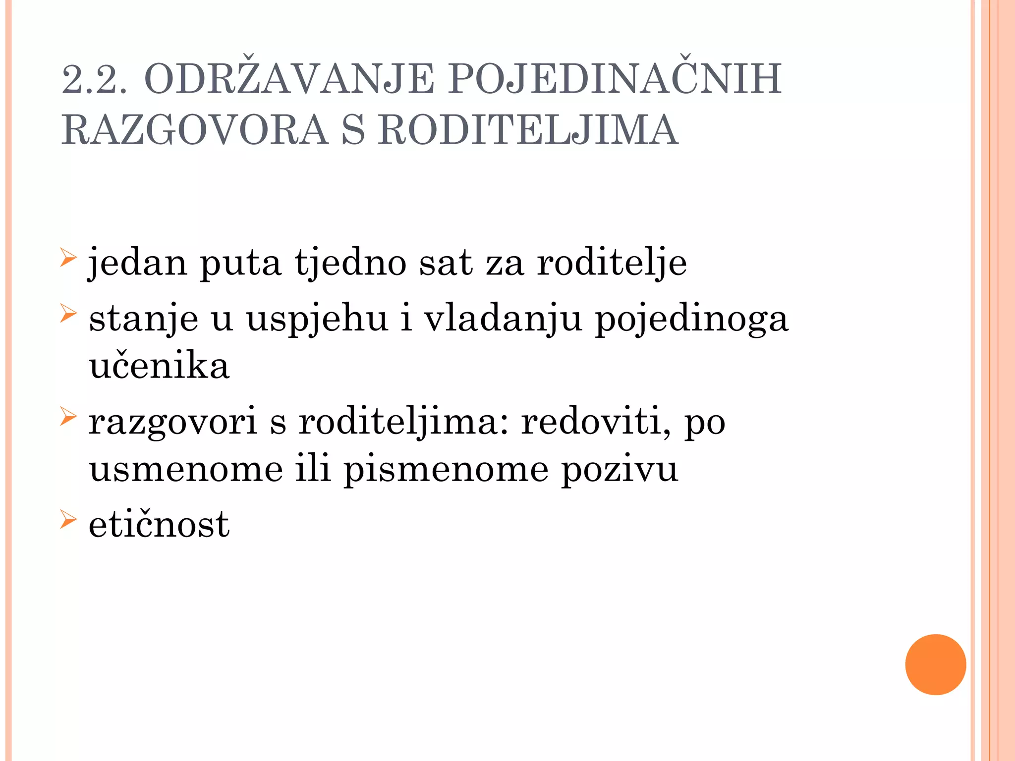 15
2.2. ODRŽAVANJE POJEDINAČNIH
RAZGOVORA S RODITELJIMA
 jedan puta tjedno sat za roditelje
 stanje u uspjehu i vladanju pojedinoga
učenika
 razgovori s roditeljima: redoviti, po
usmenome ili pismenome pozivu
 etičnost
 