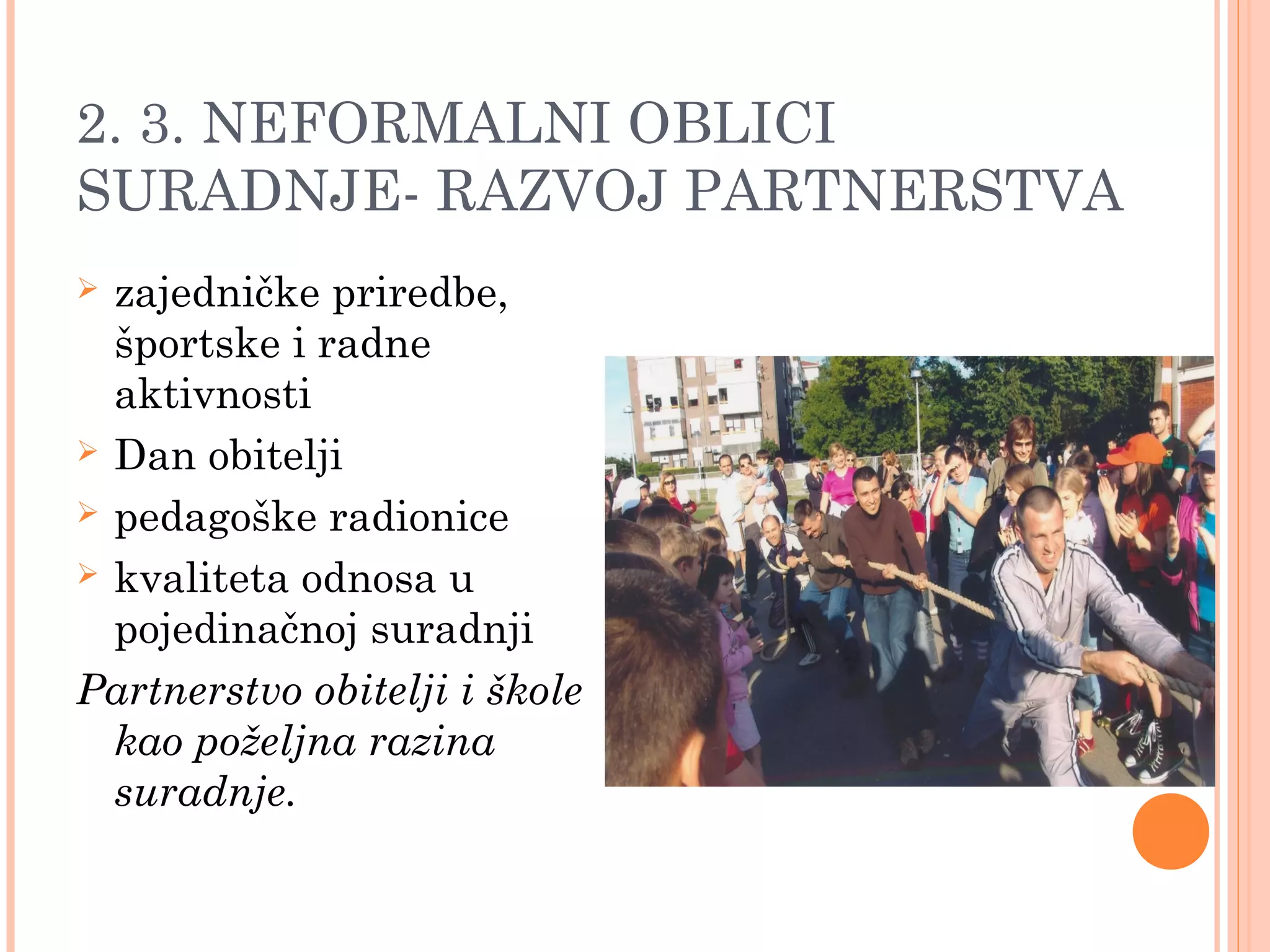 16
2. 3. NEFORMALNI OBLICI
SURADNJE- RAZVOJ PARTNERSTVA
 zajedničke priredbe,
športske i radne
aktivnosti
 Dan obitelji
 pedagoške radionice
 kvaliteta odnosa u
pojedinačnoj suradnji
Partnerstvo obitelji i škole
kao poželjna razina
suradnje.
 