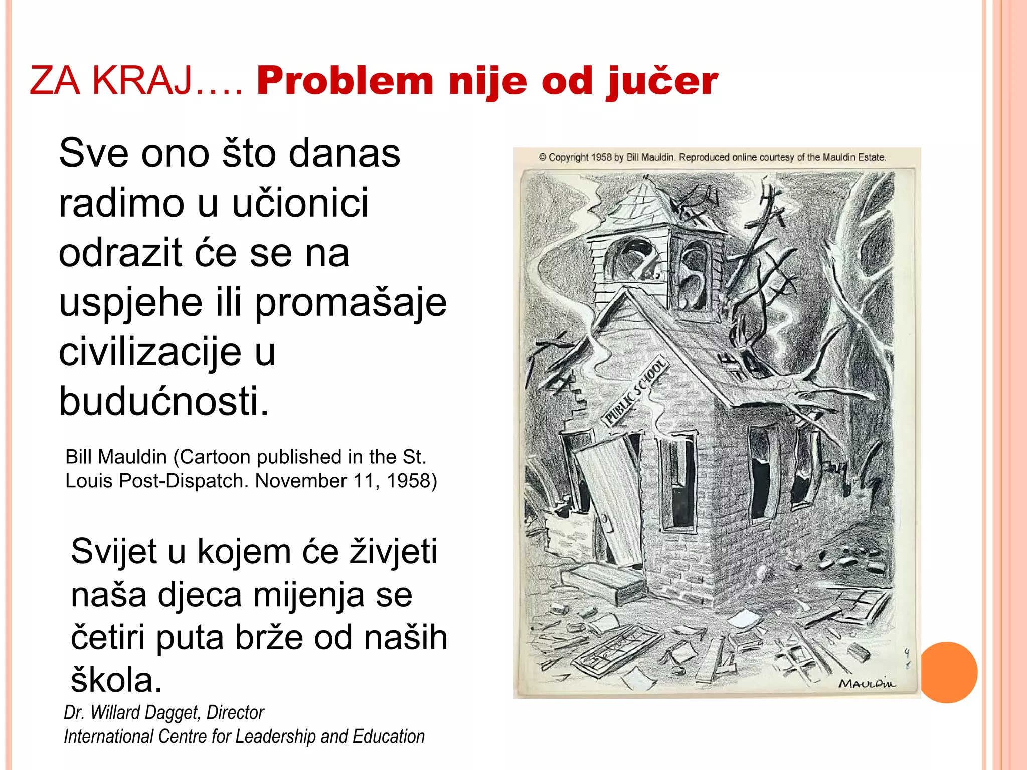 19
What is done in our
classrooms today will
be reflected in the
successes or failures
of civilization
tomorrow.
Bill Mauldin (Cartoon published in the St.
Louis Post-Dispatch. November 11, 1958)
Sve ono što danas
radimo u učionici
odrazit će se na
uspjehe ili promašaje
civilizacije u
budućnosti.
ZA KRAJ…. Problem nije od jučer
Svijet u kojem će živjeti
naša djeca mijenja se
četiri puta brže od naših
škola.
Dr. Willard Dagget, Director
International Centre for Leadership and Education
 