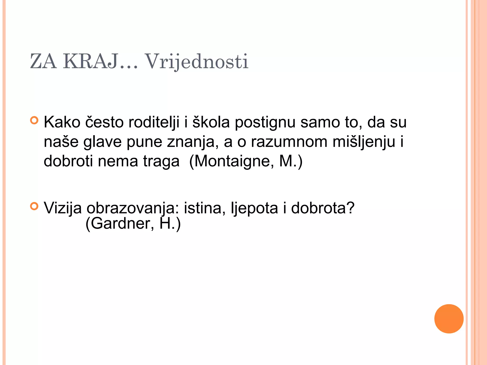 20
ZA KRAJ… Vrijednosti
 Kako često roditelji i škola postignu samo to, da su
naše glave pune znanja, a o razumnom mišljenju i
dobroti nema traga (Montaigne, M.)
 Vizija obrazovanja: istina, ljepota i dobrota?
(Gardner, H.)
 