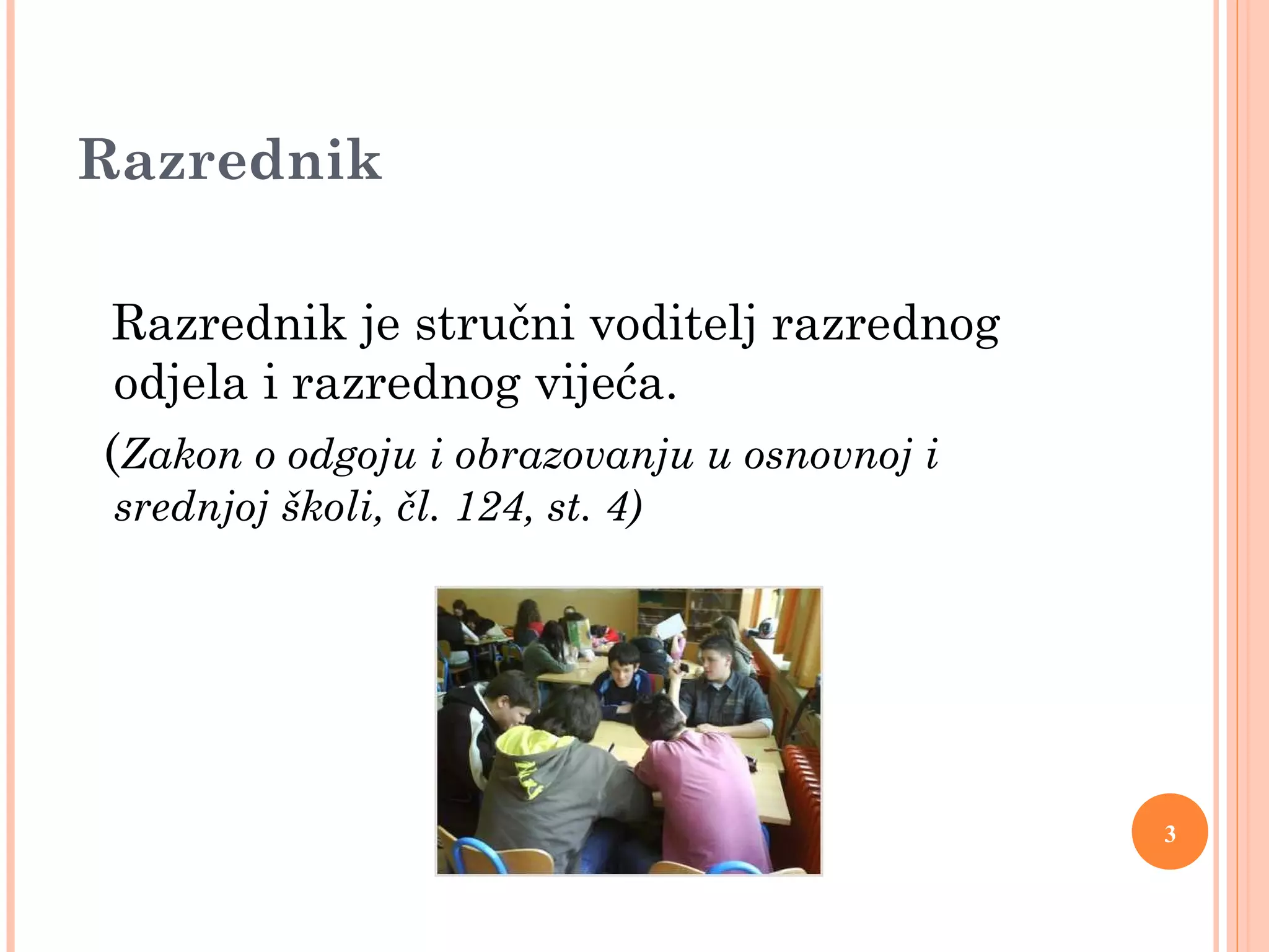 3
Razrednik
Razrednik je stručni voditelj razrednog
odjela i razrednog vijeća.
(Zakon o odgoju i obrazovanju u osnovnoj i
srednjoj školi, čl. 124, st. 4)
 