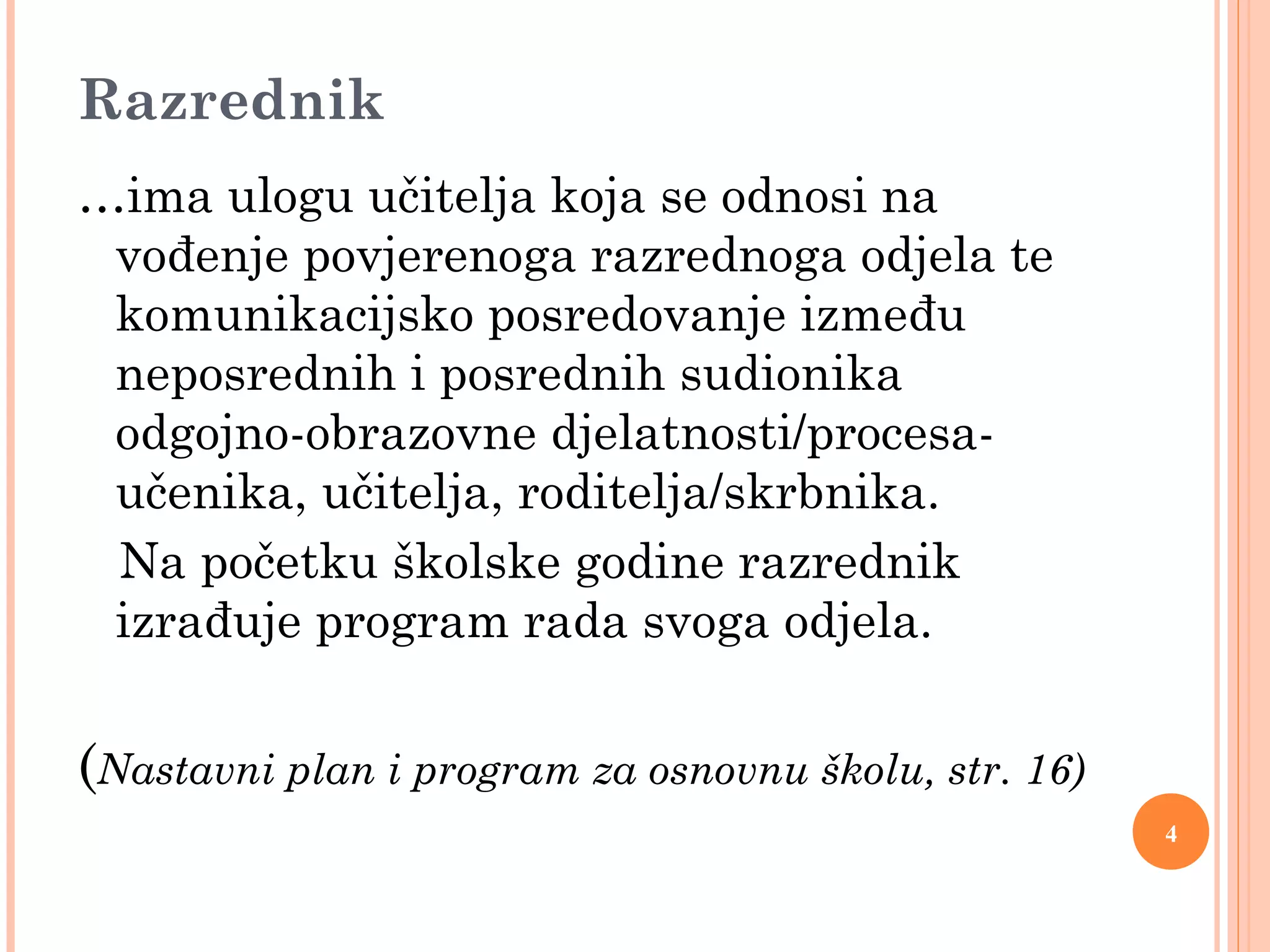 4
Razrednik
…ima ulogu učitelja koja se odnosi na
vođenje povjerenoga razrednoga odjela te
komunikacijsko posredovanje između
neposrednih i posrednih sudionika
odgojno-obrazovne djelatnosti/procesa-
učenika, učitelja, roditelja/skrbnika.
Na početku školske godine razrednik
izrađuje program rada svoga odjela.
(Nastavni plan i program za osnovnu školu, str. 16)
 