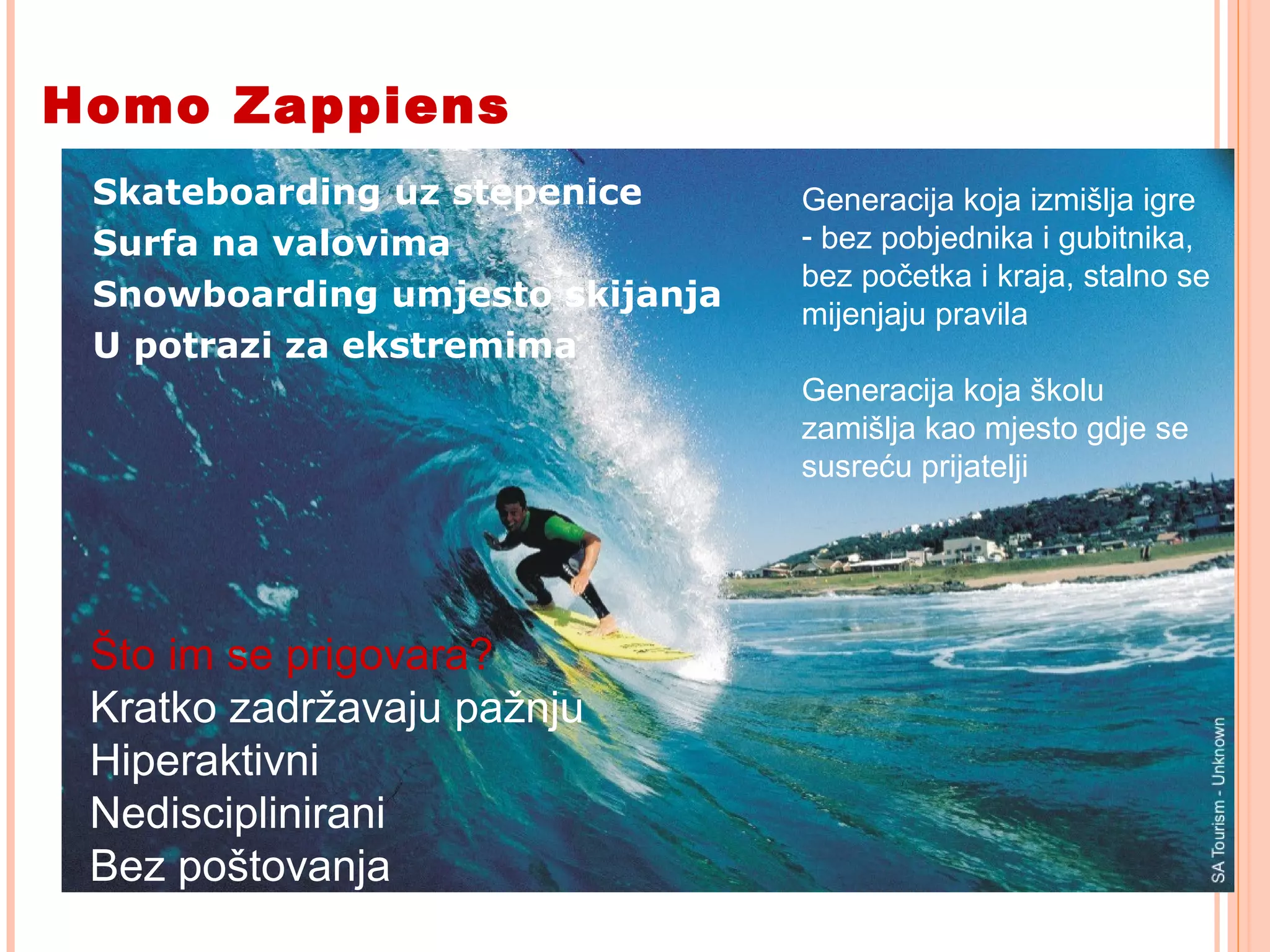 8
Homo Zappiens
Skateboarding uz stepenice
Surfa na valovima
Snowboarding umjesto skijanja
U potrazi za ekstremima
Generacija koja izmišlja igre
- bez pobjednika i gubitnika,
bez početka i kraja, stalno se
mijenjaju pravila
Generacija koja školu
zamišlja kao mjesto gdje se
susreću prijatelji
Što im se prigovara?
Kratko zadržavaju pažnju
Hiperaktivni
Nedisciplinirani
Bez poštovanja
 