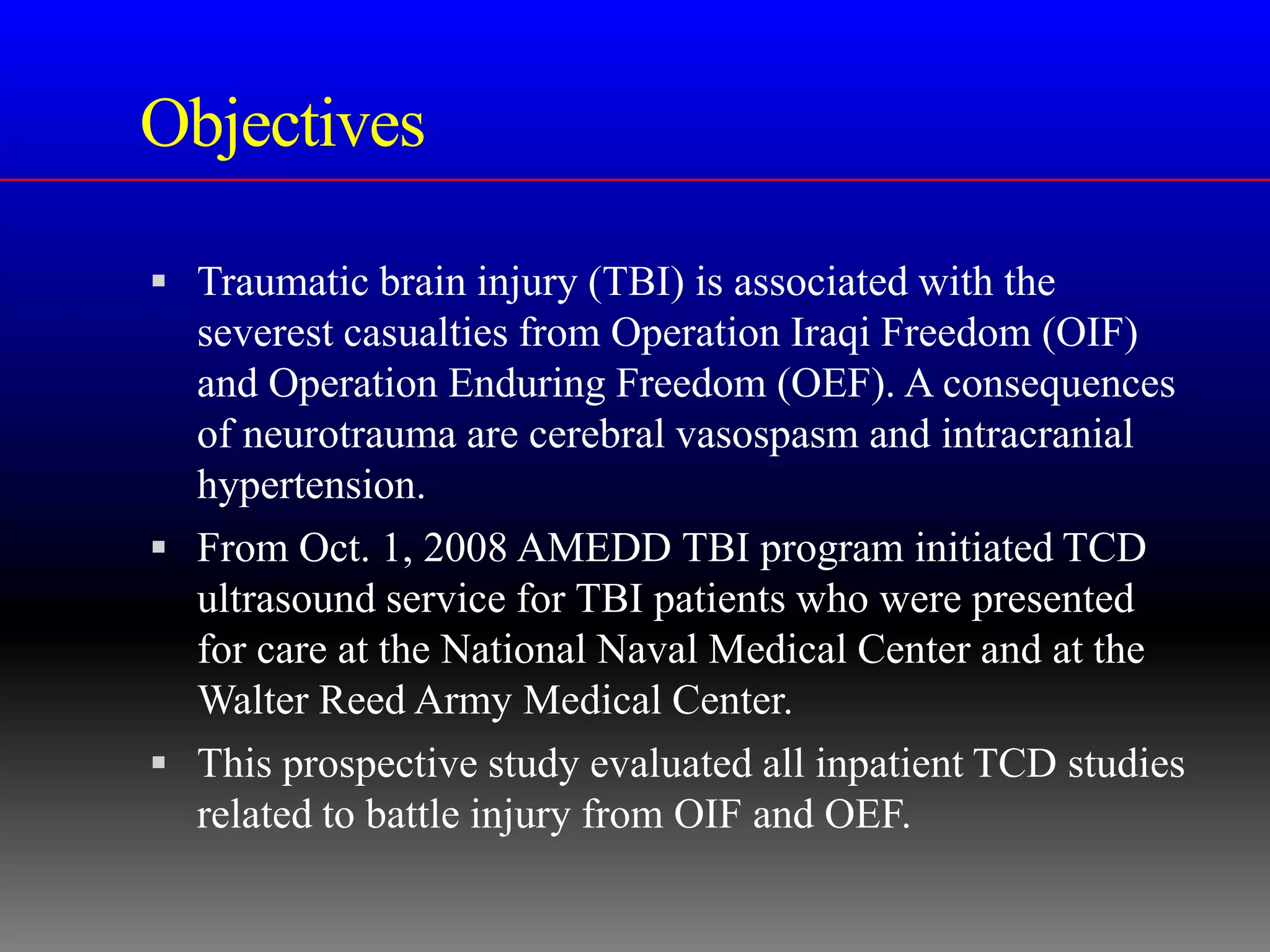 Objectives

 Traumatic brain injury (TBI) is associated with the
  severest casualties from Operation Iraqi Freedom (OIF)
  and Operation Enduring Freedom (OEF). A consequences
  of neurotrauma are cerebral vasospasm and intracranial
  hypertension.
 From Oct. 1, 2008 AMEDD TBI program initiated TCD
  ultrasound service for TBI patients who were presented
  for care at the National Naval Medical Center and at the
  Walter Reed Army Medical Center.
 This prospective study evaluated all inpatient TCD studies
  related to battle injury from OIF and OEF.
 