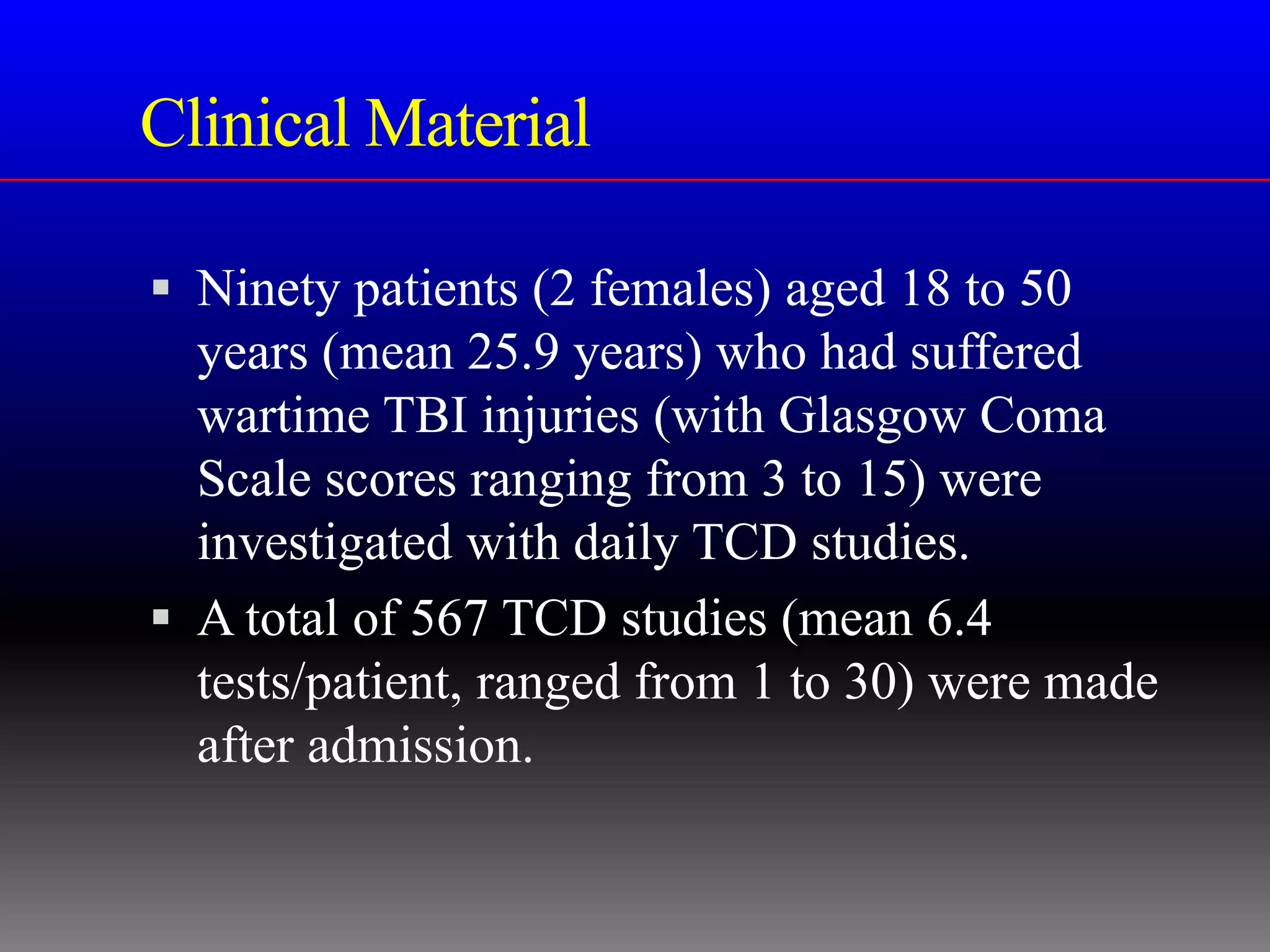 Clinical Material

 Ninety patients (2 females) aged 18 to 50
  years (mean 25.9 years) who had suffered
  wartime TBI injuries (with Glasgow Coma
  Scale scores ranging from 3 to 15) were
  investigated with daily TCD studies.
 A total of 567 TCD studies (mean 6.4
  tests/patient, ranged from 1 to 30) were made
  after admission.
 
