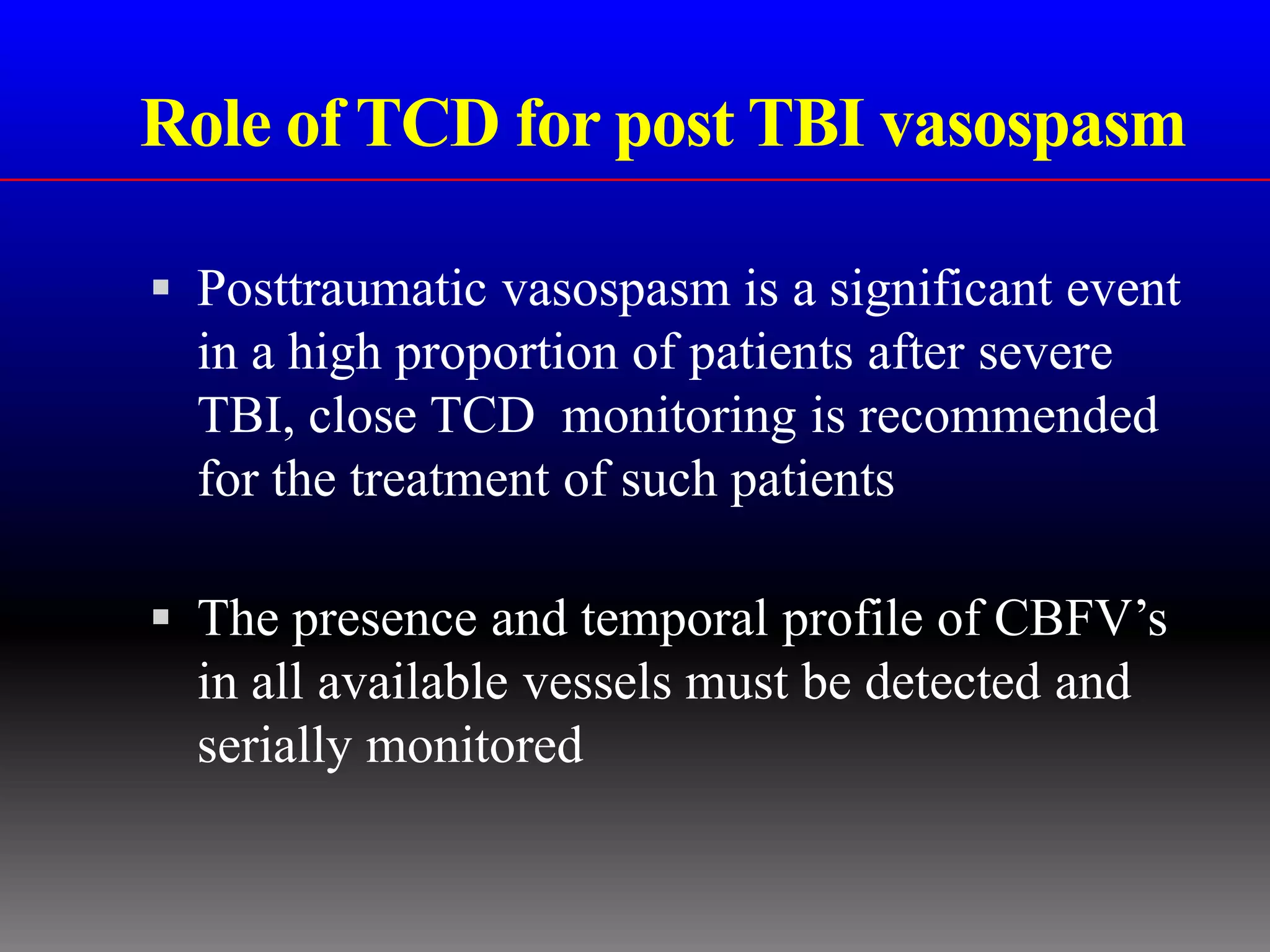 Role of TCD for post TBI vasospasm

 Posttraumatic vasospasm is a significant event
  in a high proportion of patients after severe
  TBI, close TCD monitoring is recommended
  for the treatment of such patients

 The presence and temporal profile of CBFV’s
  in all available vessels must be detected and
  serially monitored
 