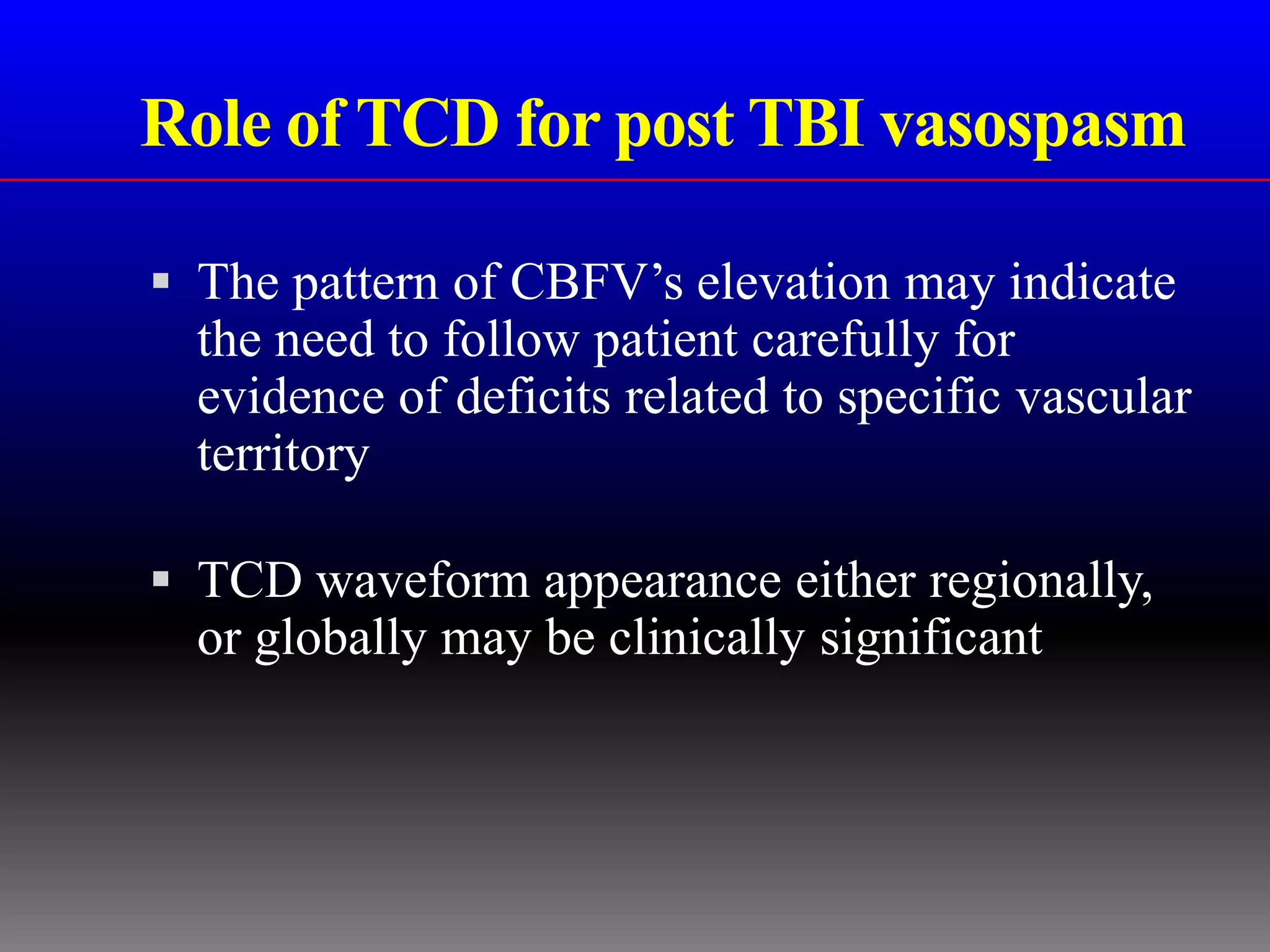 Role of TCD for post TBI vasospasm

 The pattern of CBFV’s elevation may indicate
  the need to follow patient carefully for
  evidence of deficits related to specific vascular
  territory

 TCD waveform appearance either regionally,
  or globally may be clinically significant
 