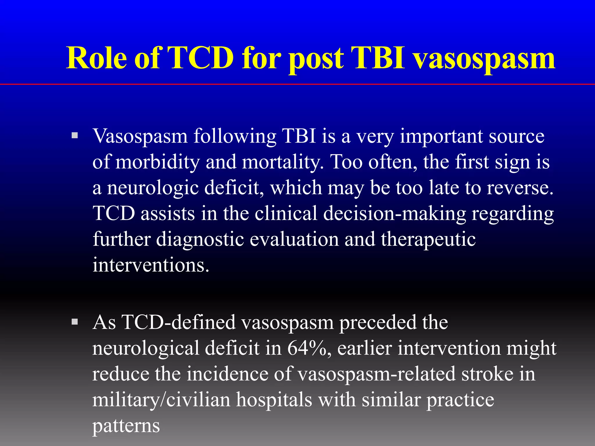 Role of TCD for post TBI vasospasm

 Vasospasm following TBI is a very important source
  of morbidity and mortality. Too often, the first sign is
  a neurologic deficit, which may be too late to reverse.
  TCD assists in the clinical decision-making regarding
  further diagnostic evaluation and therapeutic
  interventions.

 As TCD-defined vasospasm preceded the
  neurological deficit in 64%, earlier intervention might
  reduce the incidence of vasospasm-related stroke in
  military/civilian hospitals with similar practice
  patterns
 