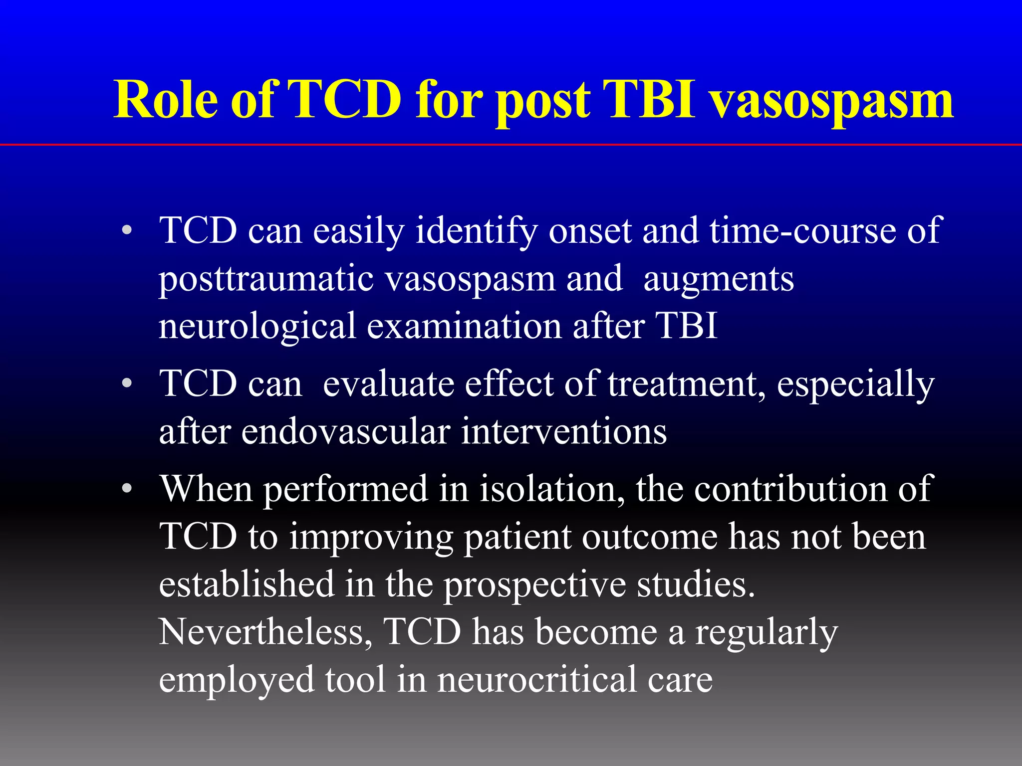 Role of TCD for post TBI vasospasm

• TCD can easily identify onset and time-course of
  posttraumatic vasospasm and augments
  neurological examination after TBI
• TCD can evaluate effect of treatment, especially
  after endovascular interventions
• When performed in isolation, the contribution of
  TCD to improving patient outcome has not been
  established in the prospective studies.
  Nevertheless, TCD has become a regularly
  employed tool in neurocritical care
 