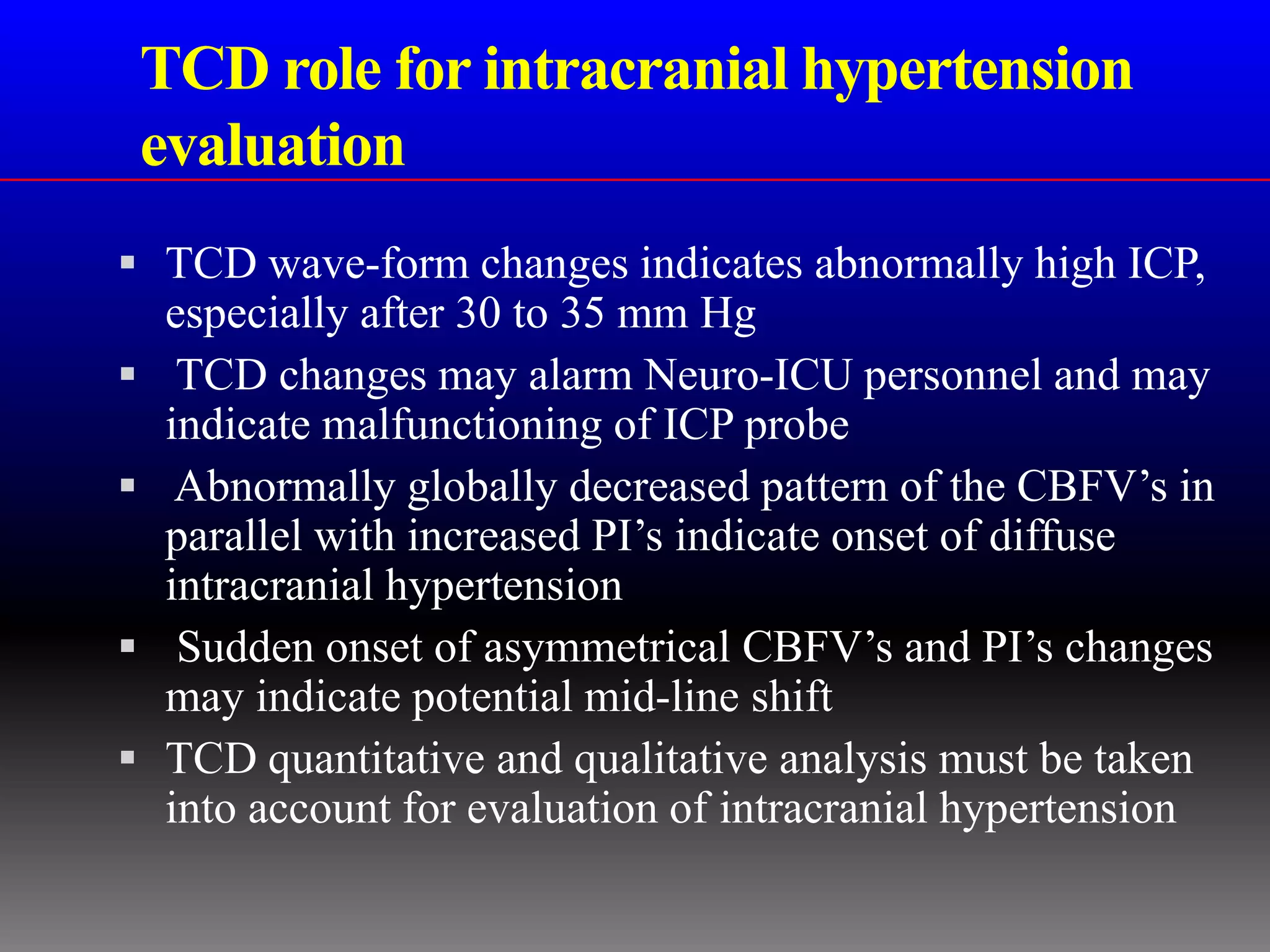 TCD role for intracranial hypertension
    evaluation
 TCD wave-form changes indicates abnormally high ICP,
    especially after 30 to 35 mm Hg
    TCD changes may alarm Neuro-ICU personnel and may
    indicate malfunctioning of ICP probe
    Abnormally globally decreased pattern of the CBFV’s in
    parallel with increased PI’s indicate onset of diffuse
    intracranial hypertension
    Sudden onset of asymmetrical CBFV’s and PI’s changes
    may indicate potential mid-line shift
   TCD quantitative and qualitative analysis must be taken
    into account for evaluation of intracranial hypertension
 