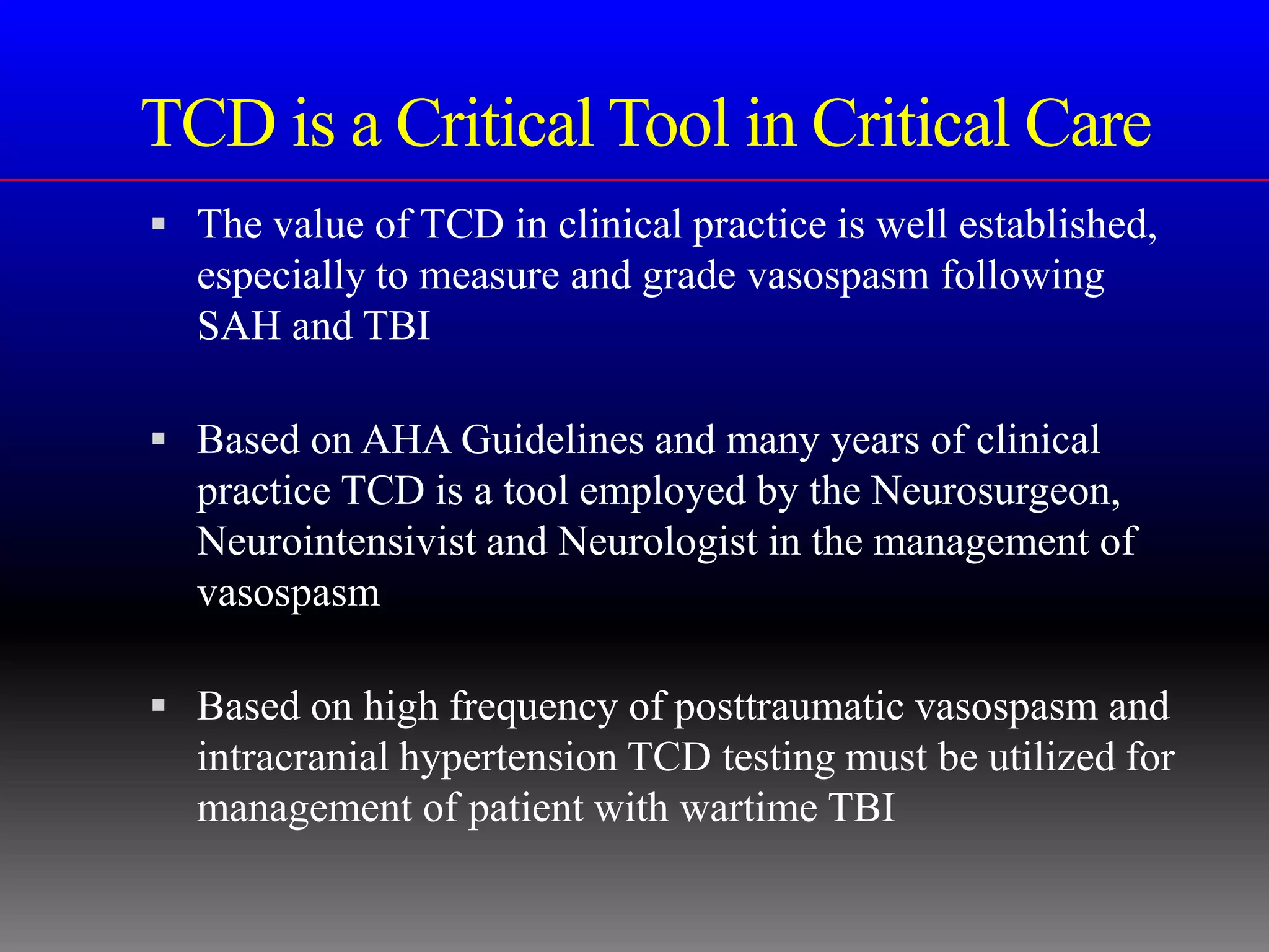 TCD is a Critical Tool in Critical Care
 The value of TCD in clinical practice is well established,
  especially to measure and grade vasospasm following
  SAH and TBI

 Based on AHA Guidelines and many years of clinical
  practice TCD is a tool employed by the Neurosurgeon,
  Neurointensivist and Neurologist in the management of
  vasospasm

 Based on high frequency of posttraumatic vasospasm and
  intracranial hypertension TCD testing must be utilized for
  management of patient with wartime TBI
 