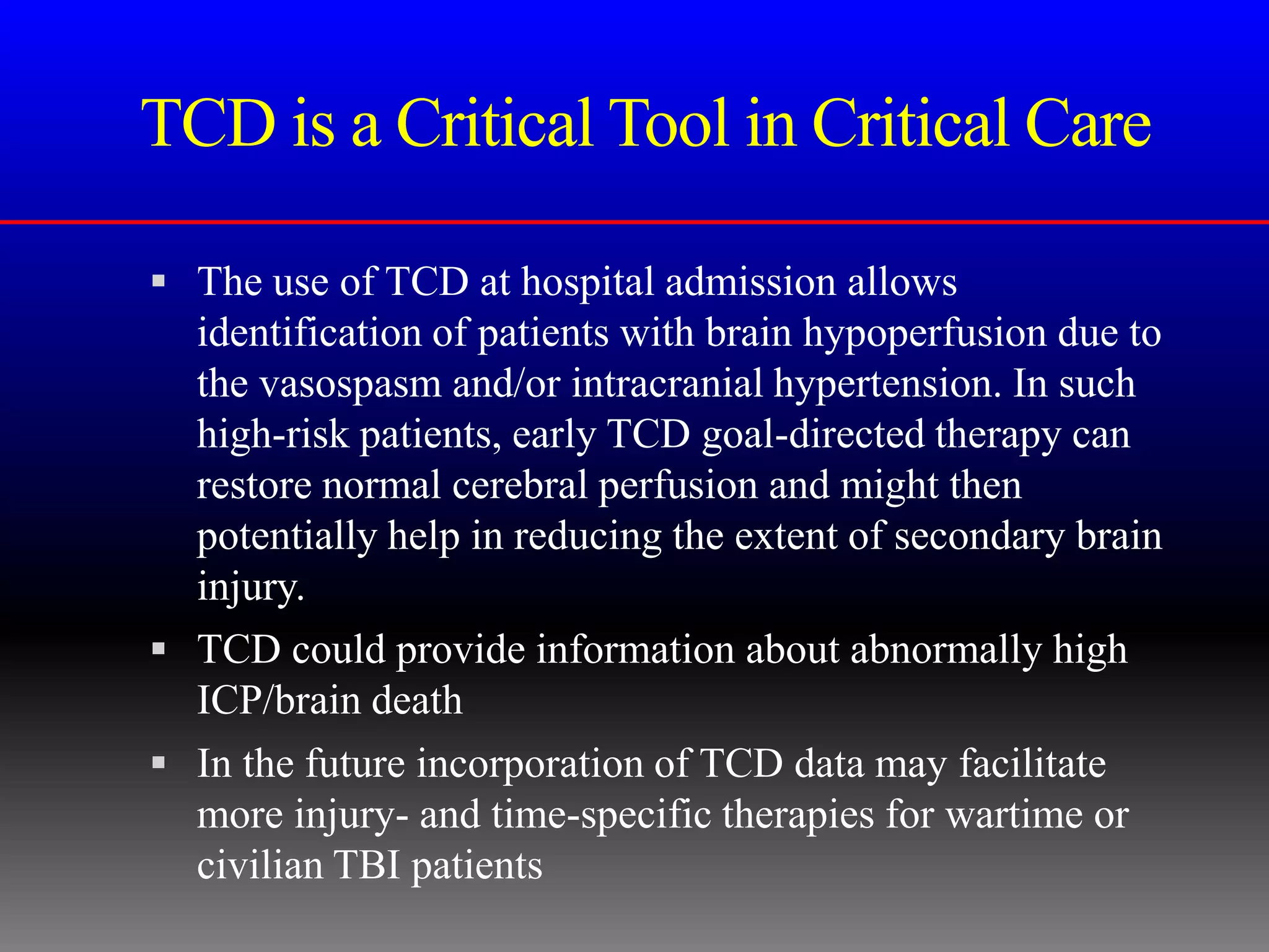 TCD is a Critical Tool in Critical Care

 The use of TCD at hospital admission allows
  identification of patients with brain hypoperfusion due to
  the vasospasm and/or intracranial hypertension. In such
  high-risk patients, early TCD goal-directed therapy can
  restore normal cerebral perfusion and might then
  potentially help in reducing the extent of secondary brain
  injury.
 TCD could provide information about abnormally high
  ICP/brain death
 In the future incorporation of TCD data may facilitate
  more injury- and time-specific therapies for wartime or
  civilian TBI patients
 