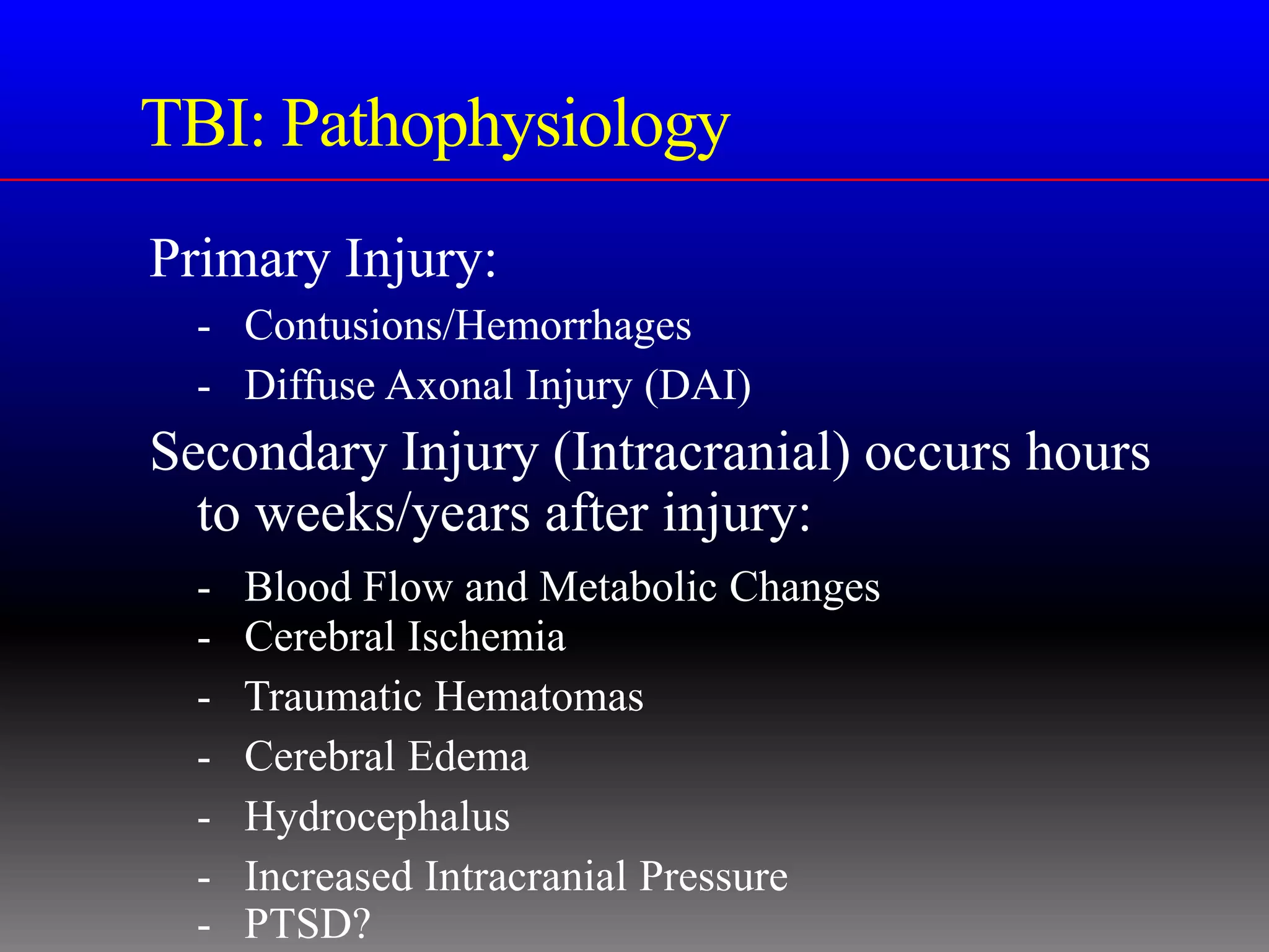 TBI: Pathophysiology
Primary Injury:
  - Contusions/Hemorrhages
  - Diffuse Axonal Injury (DAI)
Secondary Injury (Intracranial) occurs hours
  to weeks/years after injury:
  -   Blood Flow and Metabolic Changes
  -   Cerebral Ischemia
  -   Traumatic Hematomas
  -   Cerebral Edema
  -   Hydrocephalus
  -   Increased Intracranial Pressure
  -   PTSD?
 
