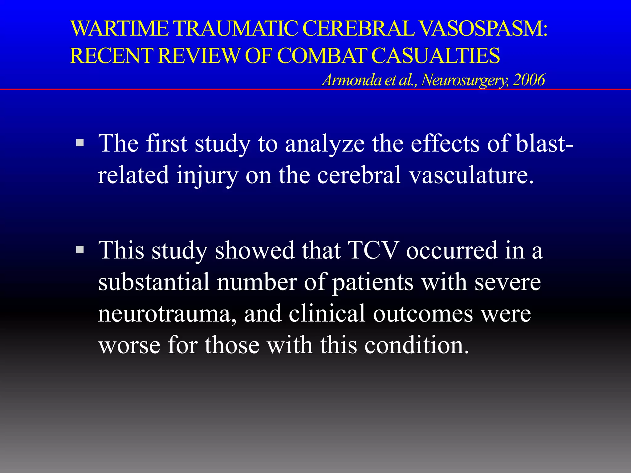 WARTIME TRAUMATIC CEREBRAL VASOSPASM:
RECENT REVIEW OF COMBAT CASUALTIES
                        Armonda et al., Neurosurgery, 2006


 The first study to analyze the effects of blast-
  related injury on the cerebral vasculature.

 This study showed that TCV occurred in a
  substantial number of patients with severe
  neurotrauma, and clinical outcomes were
  worse for those with this condition.
 