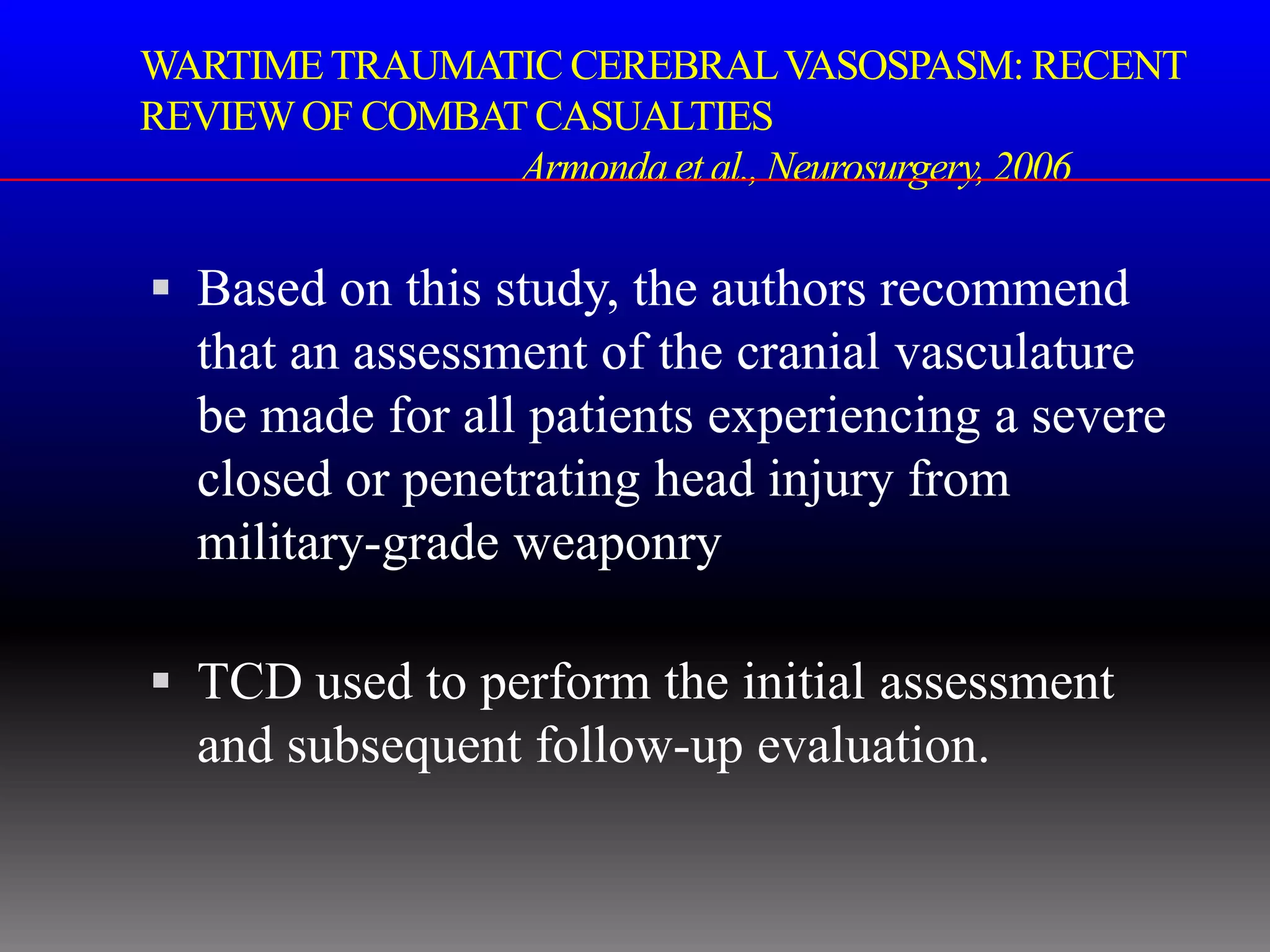 WARTIME TRAUMATIC CEREBRAL VASOSPASM: RECENT
REVIEW OF COMBAT CASUALTIES
                Armonda et al., Neurosurgery, 2006

 Based on this study, the authors recommend
  that an assessment of the cranial vasculature
  be made for all patients experiencing a severe
  closed or penetrating head injury from
  military-grade weaponry

 TCD used to perform the initial assessment
  and subsequent follow-up evaluation.
 