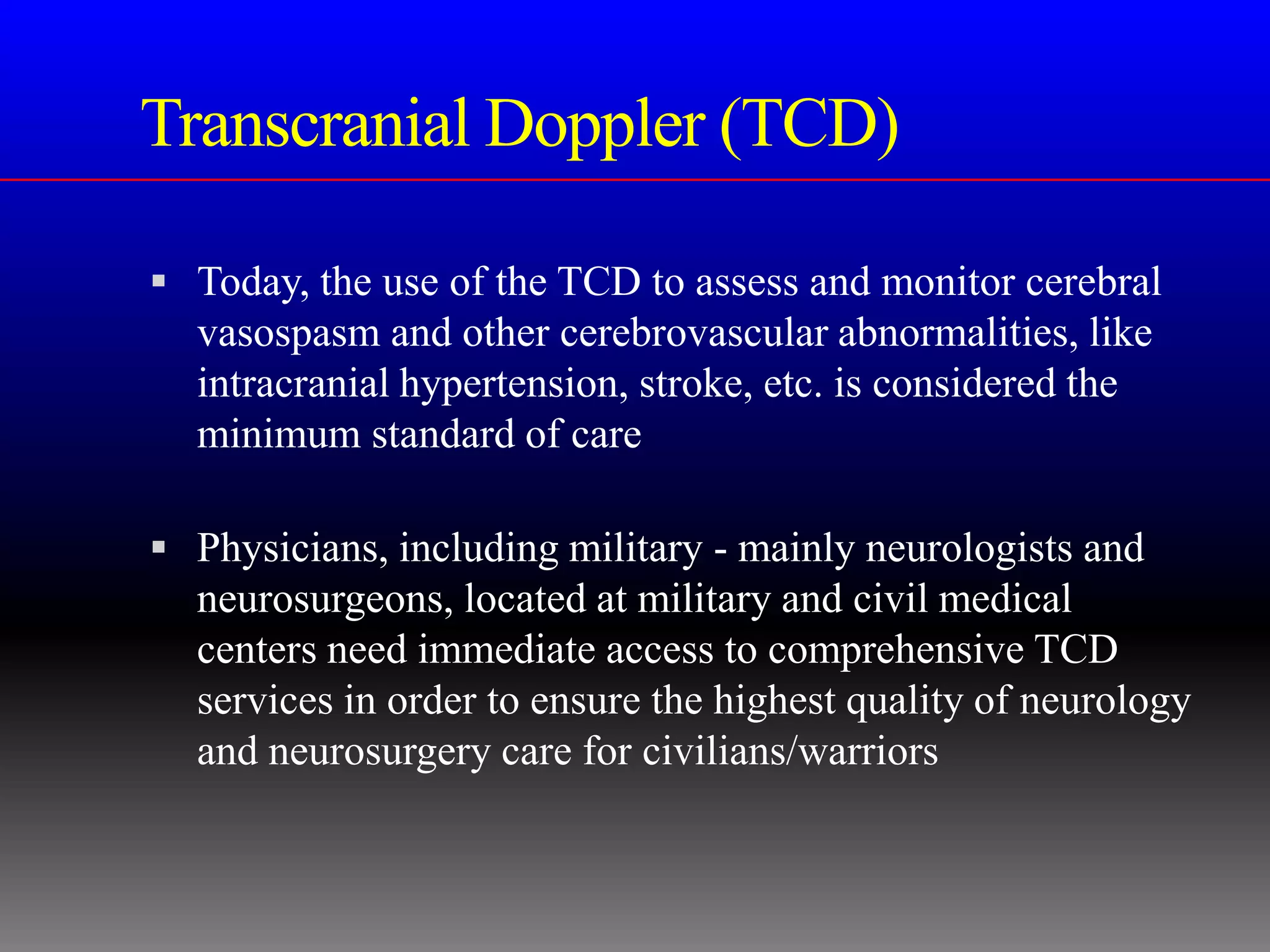 Transcranial Doppler (TCD)

 Today, the use of the TCD to assess and monitor cerebral
  vasospasm and other cerebrovascular abnormalities, like
  intracranial hypertension, stroke, etc. is considered the
  minimum standard of care

 Physicians, including military - mainly neurologists and
  neurosurgeons, located at military and civil medical
  centers need immediate access to comprehensive TCD
  services in order to ensure the highest quality of neurology
  and neurosurgery care for civilians/warriors
 