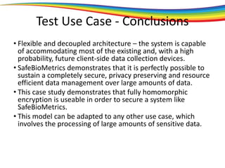 Test Use Case - Conclusions
• Flexible and decoupled architecture – the system is capable
of accommodating most of the existing and, with a high
probability, future client-side data collection devices.
• SafeBioMetrics demonstrates that it is perfectly possible to
sustain a completely secure, privacy preserving and resource
efficient data management over large amounts of data.
• This case study demonstrates that fully homomorphic
encryption is useable in order to secure a system like
SafeBioMetrics.
• This model can be adapted to any other use case, which
involves the processing of large amounts of sensitive data.
 