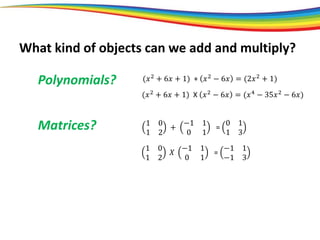 Polynomials?
Matrices?
(𝑥2
+ 6𝑥 + 1) + 𝑥2
− 6𝑥 = (2𝑥2
+ 1)
(𝑥2 + 6𝑥 + 1) X 𝑥2 − 6𝑥 = (𝑥4 − 35𝑥2 − 6𝑥)
1 0
1 2
+
−1 1
0 1
=
0 1
1 3
1 0
1 2
𝑋
−1 1
0 1
=
−1 1
−1 3
What kind of objects can we add and multiply?
 