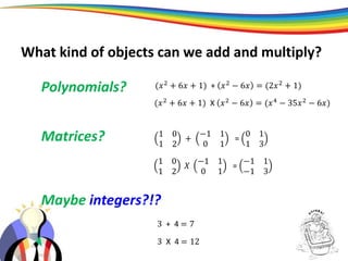 Polynomials?
Matrices?
(𝑥2
+ 6𝑥 + 1) + 𝑥2
− 6𝑥 = (2𝑥2
+ 1)
(𝑥2 + 6𝑥 + 1) X 𝑥2 − 6𝑥 = (𝑥4 − 35𝑥2 − 6𝑥)
Maybe integers?!?
3 + 4 = 7
3 X 4 = 12
1 0
1 2
+
−1 1
0 1
=
0 1
1 3
1 0
1 2
𝑋
−1 1
0 1
=
−1 1
−1 3
What kind of objects can we add and multiply?
 
