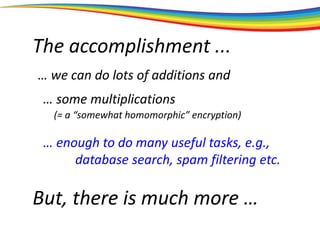 The accomplishment ...
… we can do lots of additions and
… some multiplications
… enough to do many useful tasks, e.g.,
database search, spam filtering etc.
But, there is much more …
(= a “somewhat homomorphic” encryption)
 