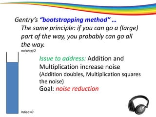 Gentry’s “bootstrapping method” …
The same principle: if you can go a (large)
part of the way, you probably can go all
the way.
noise=0
noise=p/2
Issue to address: Addition and
Multiplication increase noise
(Addition doubles, Multiplication squares
the noise)
Goal: noise reduction
 