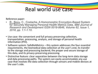 Real world use case
Reference paper:
• R., Bocu, C., Costache, A Homomorphic Encryption-Based System
for Securely Managing Personal Health Metrics Data, IBM Journal of
Research and Development ISSN 0018-8646, Volume 62, Issue 1,
2018, pp. 1:1-1:10.
• Use case: the convenient and full privacy preserving collection,
transportation, processing, analysis, and storage of personal health
information (PHI).
• Software system: SafeBioMetrics – this system addresses the four essential
requirements, the biomedical data collection at the user’s end, its transfer
to the storage and processing backend, the proper and secure storage of
this data, and its privacy-preserving processing.
• Distinctive feature: clear separation between the long-term data storage
and data processing paths. The system can easily accommodate any use
case that involves the data collection through sensors and mobile devices at
the user’s side.
 