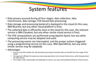 System features
• Data privacy assured during all four stages: data collection, data
transmission, data storage, FHE-based data processing.
• Data storage and processing backend is deployed in the cloud (in this case,
IBM Bluemix, but any other cloud platform is fine).
• The collected data is efficiently store in the cloud (in this case, the relevant
service is IBM Cloudant, but any other similar cloud service is fine).
• The FHE computations are performed using Apache Spark, but any other
computing service may be adapted and used.
• The processing events are intercepted, and the proper actions triggered
using a programming service (in this case, IBM OpenWhisk, but any other
similar service may be adapted).
• Advantages
• Any use case that involves the safe (private) processing of sensitive data can benefit from the usage of this
model.
• The approach offloads the expensive processing operations to the cloud infrastructure, while keeping intact
the data privacy.
• The model is fully customizable and adaptable to various use cases and hardware/software infrastructures.
 