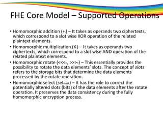 FHE Core Model – Supported Operations
• Homomorphic addition (+h) – It takes as operands two ciphertexts,
which correspond to a slot wise XOR operation of the related
plaintext elements.
• Homomorphic multiplication (Xh) – It takes as operands two
ciphertexts, which correspond to a slot wise AND operation of the
related plaintext elements.
• Homomorphic rotate (<<<h, >>>h) – This essentially provides the
possibility to rotate the data elements’ slots. The concept of slots
refers to the storage bits that determine the data elements
processed by the rotate operation.
• Homomorphic select (selmask) – It has the role to correct the
potentially altered slots (bits) of the data elements after the rotate
operation. It preserves the data consistency during the fully
homomorphic encryption process.
 