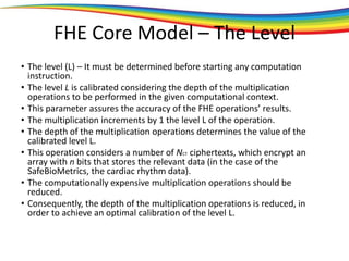 FHE Core Model – The Level
• The level (L) – It must be determined before starting any computation
instruction.
• The level L is calibrated considering the depth of the multiplication
operations to be performed in the given computational context.
• This parameter assures the accuracy of the FHE operations’ results.
• The multiplication increments by 1 the level L of the operation.
• The depth of the multiplication operations determines the value of the
calibrated level L.
• This operation considers a number of NCT ciphertexts, which encrypt an
array with n bits that stores the relevant data (in the case of the
SafeBioMetrics, the cardiac rhythm data).
• The computationally expensive multiplication operations should be
reduced.
• Consequently, the depth of the multiplication operations is reduced, in
order to achieve an optimal calibration of the level L.
 