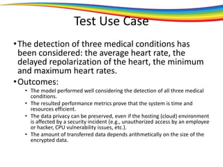 Test Use Case
•The detection of three medical conditions has
been considered: the average heart rate, the
delayed repolarization of the heart, the minimum
and maximum heart rates.
•Outcomes:
• The model performed well considering the detection of all three medical
conditions.
• The resulted performance metrics prove that the system is time and
resources efficient.
• The data privacy can be preserved, even if the hosting (cloud) environment
is affected by a security incident (e.g., unauthorized access by an employee
or hacker, CPU vulnerability issues, etc.).
• The amount of transferred data depends arithmetically on the size of the
encrypted data.
 