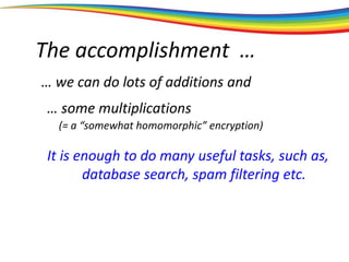 The accomplishment …
… we can do lots of additions and
… some multiplications
It is enough to do many useful tasks, such as,
database search, spam filtering etc.
(= a “somewhat homomorphic” encryption)
 