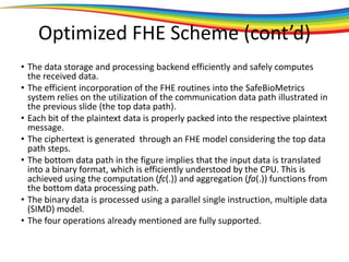 Optimized FHE Scheme (cont’d)
• The data storage and processing backend efficiently and safely computes
the received data.
• The efficient incorporation of the FHE routines into the SafeBioMetrics
system relies on the utilization of the communication data path illustrated in
the previous slide (the top data path).
• Each bit of the plaintext data is properly packed into the respective plaintext
message.
• The ciphertext is generated through an FHE model considering the top data
path steps.
• The bottom data path in the figure implies that the input data is translated
into a binary format, which is efficiently understood by the CPU. This is
achieved using the computation (fc(.)) and aggregation (fa(.)) functions from
the bottom data processing path.
• The binary data is processed using a parallel single instruction, multiple data
(SIMD) model.
• The four operations already mentioned are fully supported.
 