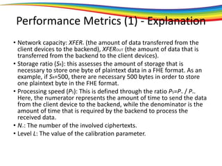 Performance Metrics (1) - Explanation
• Network capacity: XFERIN (the amount of data transferred from the
client devices to the backend), XFEROUT (the amount of data that is
transferred from the backend to the client devices).
• Storage ratio (SR): this assesses the amount of storage that is
necessary to store one byte of plaintext data in a FHE format. As an
example, if SR=500, there are necessary 500 bytes in order to store
one plaintext byte in the FHE format.
• Processing speed (PS): This is defined through the ratio PS=PTO / PIN.
Here, the numerator represents the amount of time to send the data
from the client device to the backend, while the denominator is the
amount of time that is required by the backend to process the
received data.
• NCT: The number of the involved ciphertexts.
• Level L: The value of the calibration parameter.
 