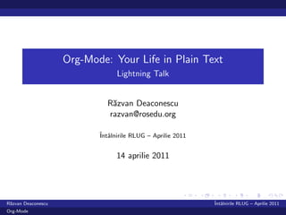 Org-Mode: Your Life in Plain Text
                                 Lightning Talk


                             R˘zvan Deaconescu
                              a
                             razvan@rosedu.org

                           ˆ alnirile RLUG – Aprilie 2011
                           Intˆ


                                 14 aprilie 2011




R˘zvan Deaconescu
 a                                                          ˆ alnirile RLUG – Aprilie 2011
                                                            Intˆ
Org-Mode
 