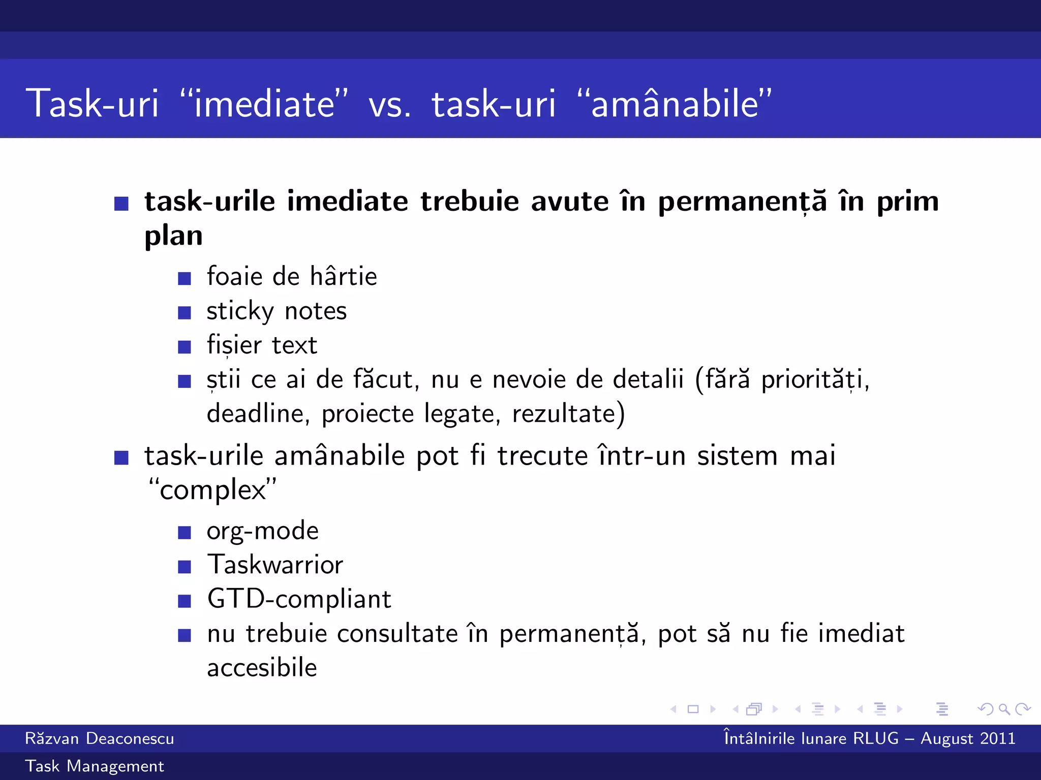 Task-uri “imediate” vs. task-uri “amˆnabile”
                                    a

             task-urile imediate trebuie avute ˆ permanent˘ ˆ prim
                                               ın        , a ın
             plan
                    foaie de hˆrtie
                                a
                    sticky notes
                    ﬁsier text
                      ,

                    stii ce ai de f˘cut, nu e nevoie de detalii (f˘r˘ priorit˘ti,
                    ,              a                              aa         a,
                    deadline, proiecte legate, rezultate)
             task-urile amˆnabile pot ﬁ trecute ˆ
                          a                     ıntr-un sistem mai
             “complex”
                    org-mode
                    Taskwarrior
                    GTD-compliant
                    nu trebuie consultate ˆ permanent˘, pot s˘ nu ﬁe imediat
                                          ın        ,a       a
                    accesibile

R˘zvan Deaconescu
 a                                                                 ˆ alnirile lunare RLUG – August 2011
                                                                   Intˆ
Task Management
 