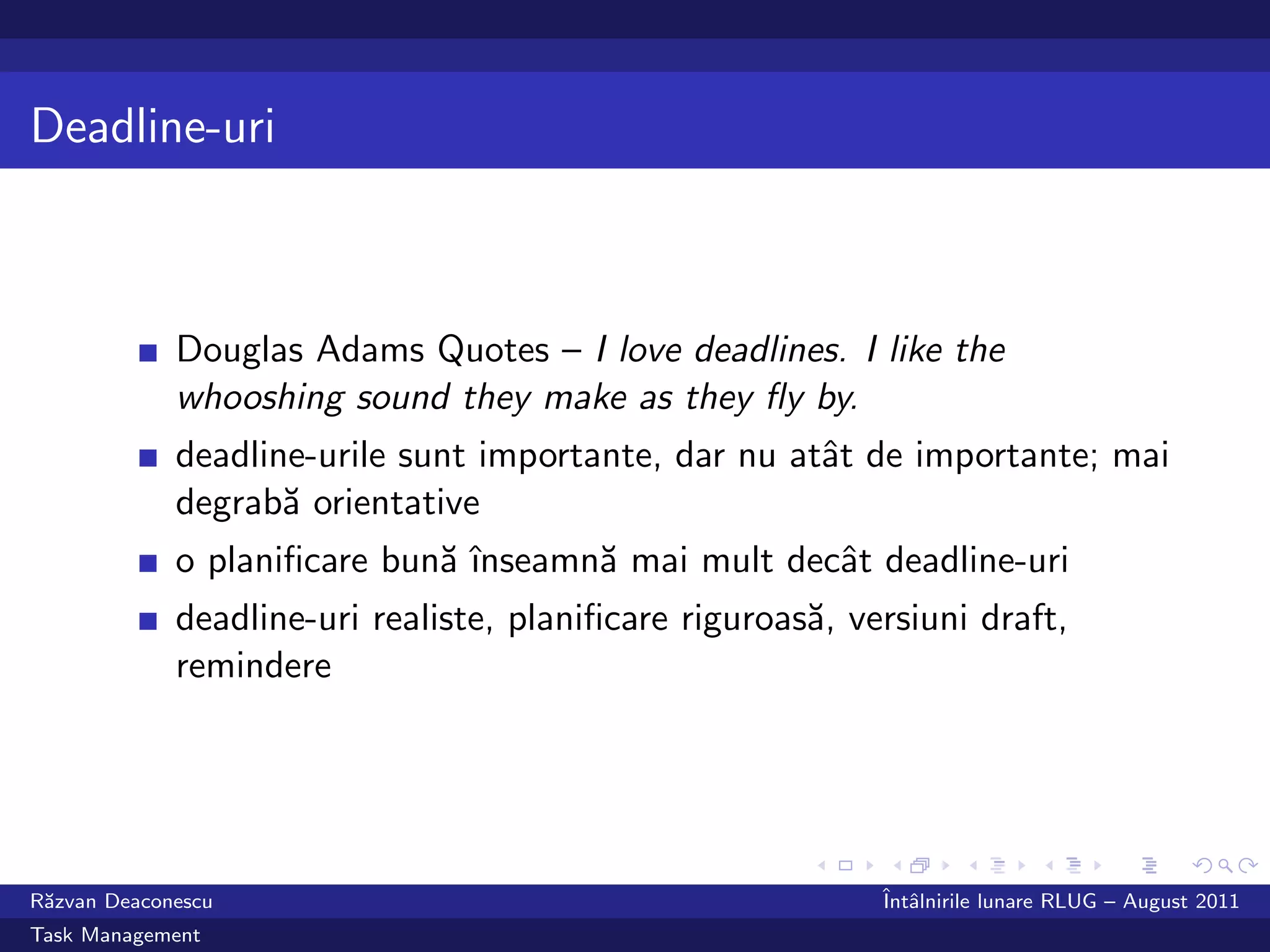 Deadline-uri



             Douglas Adams Quotes – I love deadlines. I like the
             whooshing sound they make as they ﬂy by.
             deadline-urile sunt importante, dar nu atˆt de importante; mai
                                                      a
             degrab˘ orientative
                    a
             o planiﬁcare bun˘ ˆ
                             a ınseamn˘ mai mult decˆt deadline-uri
                                      a             a
             deadline-uri realiste, planiﬁcare riguroas˘, versiuni draft,
                                                       a
             remindere




R˘zvan Deaconescu
 a                                                          ˆ alnirile lunare RLUG – August 2011
                                                            Intˆ
Task Management
 