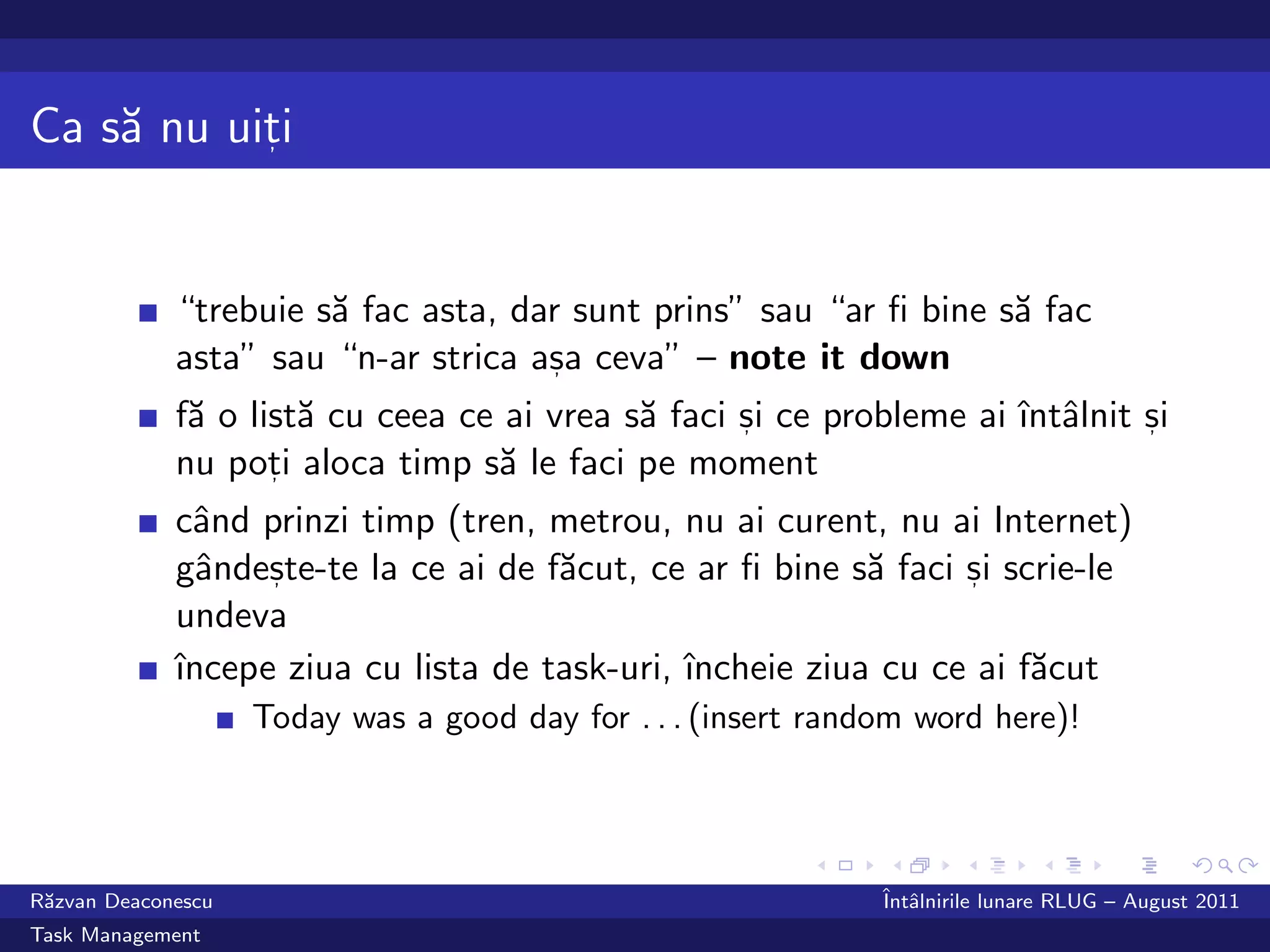 Ca s˘ nu uiti
    a      ,




             “trebuie s˘ fac asta, dar sunt prins” sau “ar ﬁ bine s˘ fac
                       a                                           a
             asta” sau “n-ar strica asa ceva” – note it down
                                     ,

             f˘ o list˘ cu ceea ce ai vrea s˘ faci si ce probleme ai ˆ alnit si
              a       a                     a      ,                 ıntˆ    ,

             nu poti aloca timp s˘ le faci pe moment
                    ,             a
             cˆnd prinzi timp (tren, metrou, nu ai curent, nu ai Internet)
               a
             gˆndeste-te la ce ai de f˘cut, ce ar ﬁ bine s˘ faci si scrie-le
               a   ,                  a                    a     ,

             undeva
             ˆ
             ıncepe ziua cu lista de task-uri, ˆ
                                               ıncheie ziua cu ce ai f˘cut
                                                                      a
                    Today was a good day for . . . (insert random word here)!




R˘zvan Deaconescu
 a                                                             ˆ alnirile lunare RLUG – August 2011
                                                               Intˆ
Task Management
 