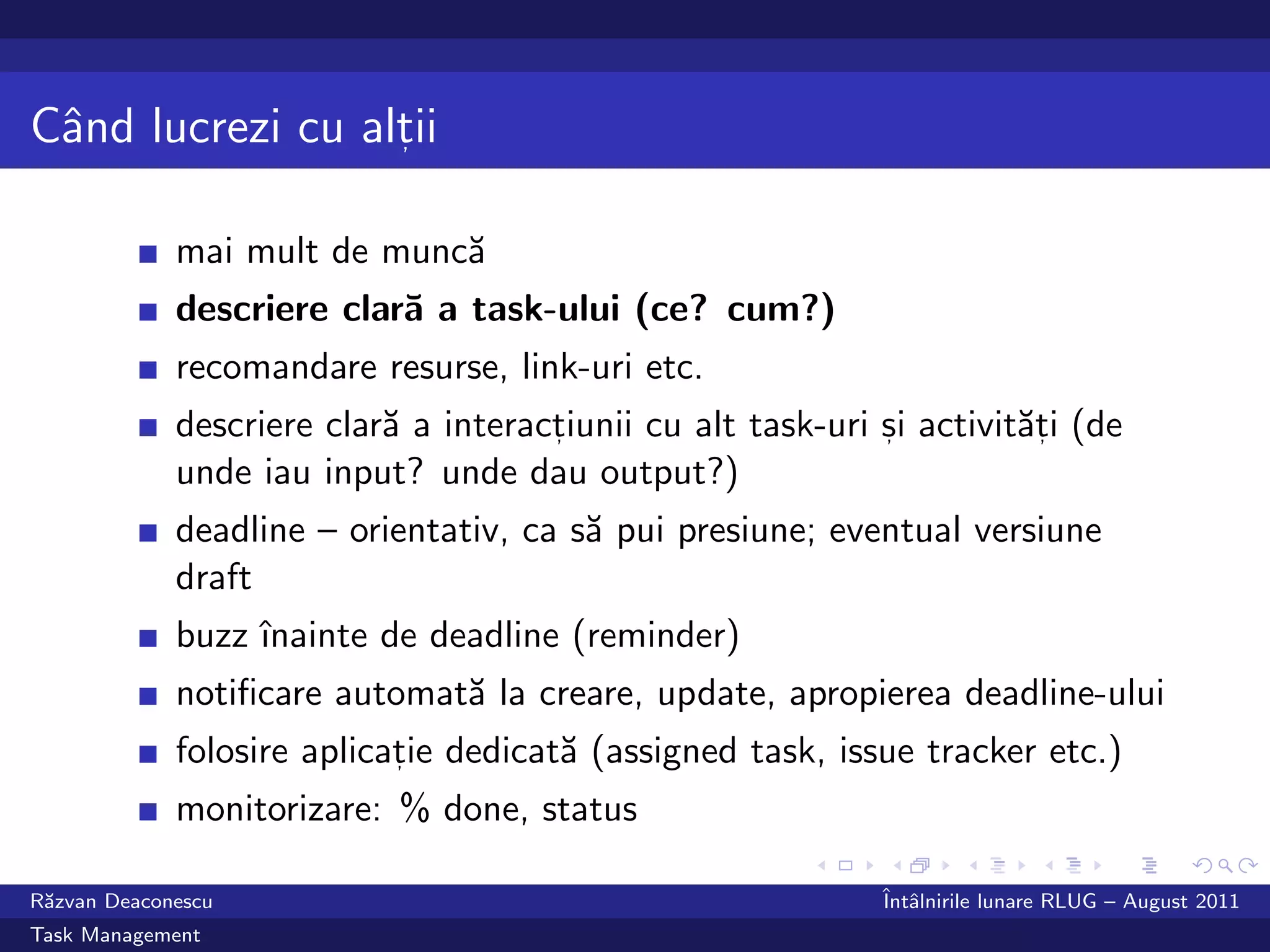 Cˆnd lucrezi cu altii
 a                ,



             mai mult de munc˘
                             a
             descriere clar˘ a task-ului (ce? cum?)
                           a
             recomandare resurse, link-uri etc.
             descriere clar˘ a interactiunii cu alt task-uri si activit˘ti (de
                           a          ,                      ,         a,
             unde iau input? unde dau output?)
             deadline – orientativ, ca s˘ pui presiune; eventual versiune
                                        a
             draft
             buzz ˆ
                  ınainte de deadline (reminder)
             notiﬁcare automat˘ la creare, update, apropierea deadline-ului
                              a
             folosire aplicatie dedicat˘ (assigned task, issue tracker etc.)
                            ,          a
             monitorizare: % done, status

R˘zvan Deaconescu
 a                                                           ˆ alnirile lunare RLUG – August 2011
                                                             Intˆ
Task Management
 