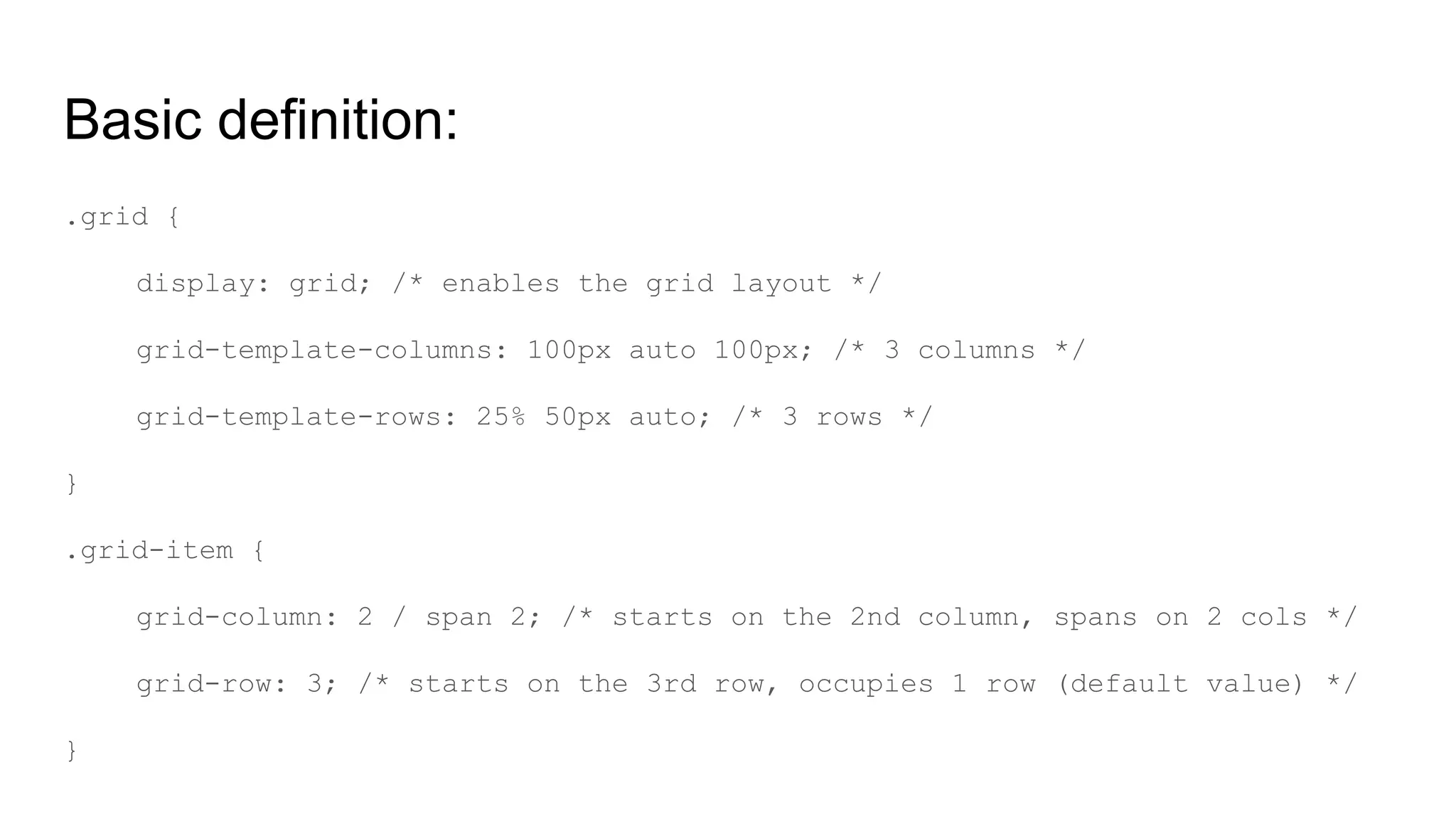 Basic definition:
.grid {
display: grid; /* enables the grid layout */
grid-template-columns: 100px auto 100px; /* 3 columns */
grid-template-rows: 25% 50px auto; /* 3 rows */
}
.grid-item {
grid-column: 2 / span 2; /* starts on the 2nd column, spans on 2 cols */
grid-row: 3; /* starts on the 3rd row, occupies 1 row (default value) */
}