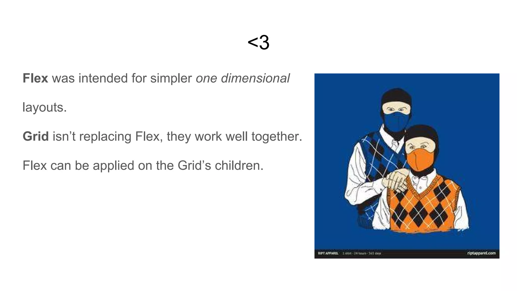 <3
Flex was intended for simpler one dimensional
layouts.
Grid isn’t replacing Flex, they work well together.
Flex can be applied on the Grid’s children.