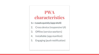 PWA
characteristics
1. Loads quickly (app shell)
2. Cross device (responsive UI)
3. Offline (service workers)
4. Installable (app manifest)
5. Engaging (push notification)
 