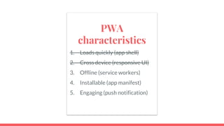 PWA
characteristics
1. Loads quickly (app shell)
2. Cross device (responsive UI)
3. Offline (service workers)
4. Installable (app manifest)
5. Engaging (push notification)
 