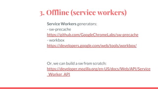 3. Offline (service workers)
Service Workers generators:
- sw-precache
https://github.com/GoogleChromeLabs/sw-precache
- workbox
https://developers.google.com/web/tools/workbox/
Or, we can build a sw from scratch:
https://developer.mozilla.org/en-US/docs/Web/API/Service
_Worker_API
 