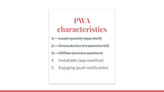 PWA
characteristics
1. Loads quickly (app shell)
2. Cross device (responsive UI)
3. Offline (service workers)
4. Installable (app manifest)
5. Engaging (push notification)
 