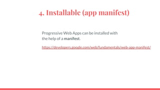 4. Installable (app manifest)
Progressive Web Apps can be installed with
the help of a manifest.
https://developers.google.com/web/fundamentals/web-app-manifest/
 