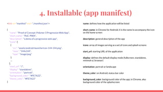4. Installable (app manifest)
<link rel="manifest" href="./manifest.json">
{
"name": "Proof of Concept: Polymer 3 Progressive Web App",
"short_name": "PoC: PWA",
"description": "a demo of a progressive web app",
"icons": [
{
"src": "assets/android-launchericon-144-144.png",
"sizes": "144x144",
"type": "image/png"
},
…
],
"start_url": "/",
"display": "standalone",
"orientation": "portrait",
"background_color": "#FE7A22",
"theme_color": "#FE7A22"
}
name: defines how the application will be listed
short_name: in Chrome for Android, it is the name to accompany the icon
on the home screen
description: general description of the app
icons: array of images serving as a set of icons and splash screens
start_url: starting URL of the application
display: defines the default display mode (fullscreen, standalone,
minimal-ui, browser)
orientation: portrait or landscape
theme_color: on Android, status bar color
background_color: background color of the app; in Chrome, also
background color of the splashscreen
 