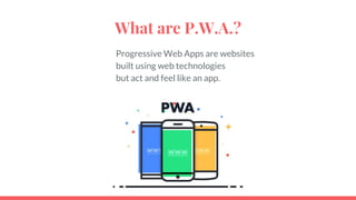 What are P.W.A.?
Progressive Web Apps are websites
built using web technologies
but act and feel like an app.
 